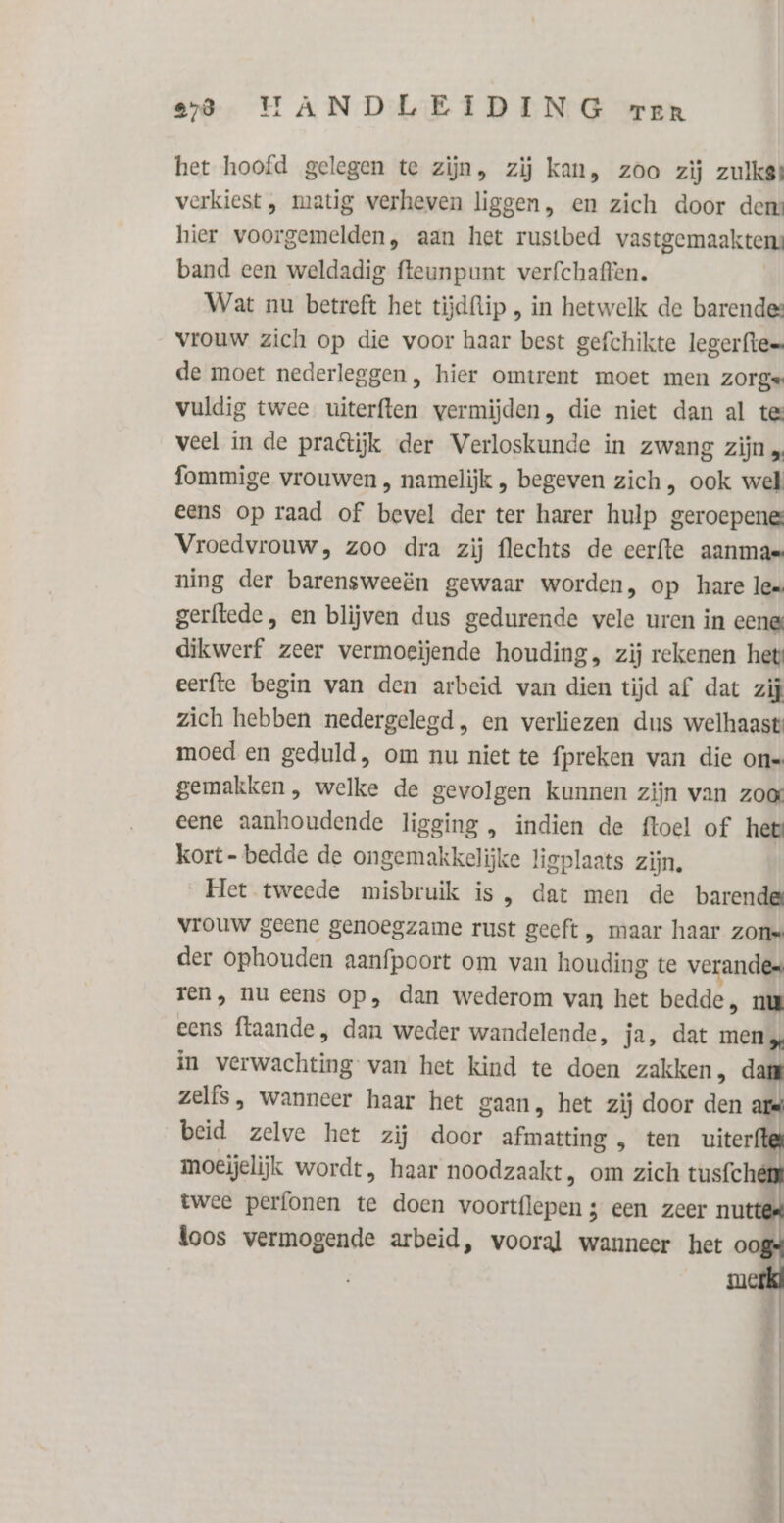 het hoofd gelegen te zijn, zij kan, zoo zij zulkgt verkiest, matig verheven liggen, en zich door dem hier voorgemelden, aan het rustbed vastgemaakten: band een weldadig fteunpunt verfchaffen. Wat nu betreft het tijdftip , in hetwelk de barendes: vrouw zich op die voor haar best gefchikte legerftes de moet nederleggen, hier omtrent moet men zorge vuldig twee uiterften vermijden, die niet dan al tes veel in de pratijk der Verloskunde in zwang zijn „ fommige vrouwen , namelijk , begeven zich, ook wel eens op raad of bevel der ter harer hulp geroepenes Vroedvrouw, zoo dra zij flechts de cerfte aanmas ning der barensweeën gewaar worden, op hare lex gerftede, en blijven dus gedurende vele uren in eene dikwerf zeer vermoeïjende houding, zij rekenen het eerfte begin van den arbeid van dien tijd af dat zij zich hebben nedergelegd, en verliezen dus welhaast: moed en geduld, om nu niet te fpreken van die on gemakken, welke de gevolgen kunnen zijn van zoe eene aanhoudende ligging , indien de ftoel of het kort- bedde de ongemakkelijke ligplaats zijn. Het tweede misbruik is, dat men de barende vrouw geene genoegzame rust geeft, maar haar zons der ophouden aanfpoort om van houding te verandes ren, nu eens op, dan wederom van het bedde, nw eens ftaande, dan weder wandelende, ja, dat men 5, in verwachting van het kind te doen zakken, dan zelfs, wanneer haar het gaan, het zij door den k | beid zelve het zij door afmatting , ten uiter e moeijelijk wordt, haar noodzaakt, om zich tusfché twee perfonen te doen voortflepen 3 een zeer nu loos vermogende arbeid, wooral wanneer het o