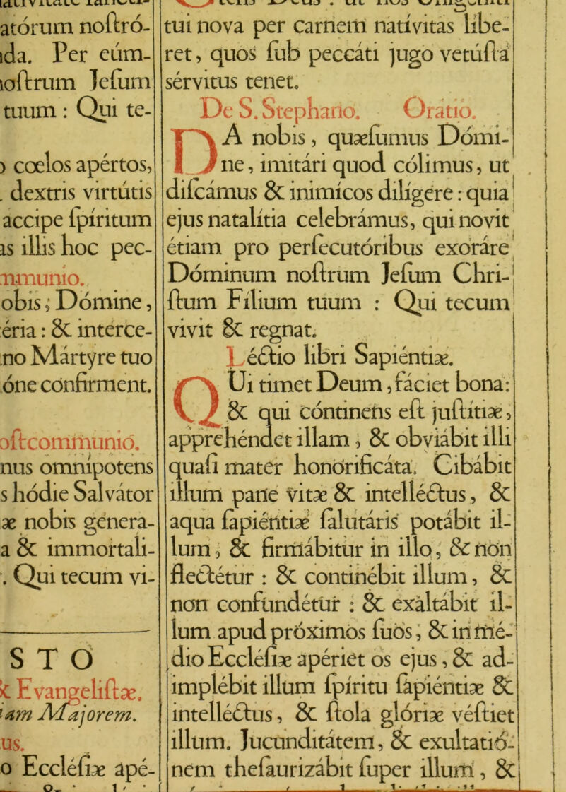 Idei V AWCi.LV- atòrum noftró- ida. Per eùm- loftrum lelùm tuum : Qui te- ) coelos apértos, . dextris virtutis accipe ipiritum ìs ìlhs hoc pec- nmunio. obis ; Dòmine, éria : &. interce- tto Màrtyre tuo óne confirment. ofteommuniò. nus omnipotens s hódie Salvator * nobis genera- a & immortali- . Qui tecum vi- STO Evangeli!}*, '&m Afajorem. us. o Eccléli* apé- _ 0_ * 1 ' * tui nova per cameni nativitas libe- ret, quos lub peccati )ugo vetiifta sérvitus tenet. De S. Stephano. Oratio. DA nobis, quaefumus Dòmi- ne , unitari quod còlimus, ut dilcàmus 8c inimicos diligere : quia ejus natalitia celebramus, quinovit étiam prò perlècutóribus exoràre Dóminum noftrum Jefum Chri-i ftum Filium tuum : Qui tecum vivit 8c regnat. • éctio libri Sapiènti*. QUi timet Deum, faciet bona: 8c qui còntinens eft juititiae, apprehéndet ìllam, & obviàbit illi quali mater honòrificàta. Cibàbit ìllum pane vit* & intellédus, & aqua làpiénti* làlutàris potàbit il- lum, & lìrmàbitur in ilio, & non fleCtétur : 8c contmébit illuni, & non conftindétur : & exàltabit il- lum apud próximos lùòs, & in mè- dio Fedeli* apériet os ejus, & ad- implébit ìllum lpiritu làpiénti* 8c intellédus, & Fola glori* véftiet ìllum. Jucunditàtem, & exultatió- nem thelaurizàbit fuper illum, & / * t I * • '1 1 1,1 > t 1 I * i