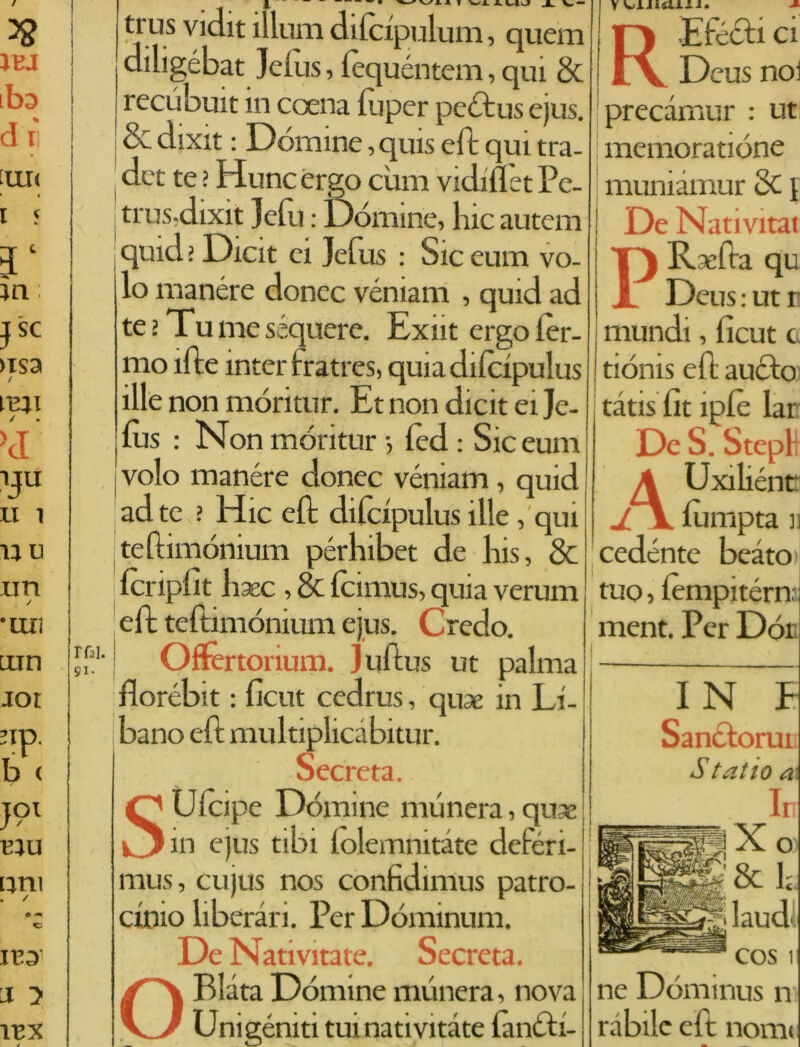 / I I rfal. 91- ' trus vidit illuni difcipulum, quem diligébat Jefus, fequéntem, qui & recubuit in ccena fu per peòtus ejus. & dixit : Dòmine, quis eft qui tra- : dct te > Hunc ergo cimi vidiflèt Pe- trus,dixit Jefu : Dòmine, Ine autem quid ì Dicit ci Jefus : Sic eum vo- lo manére donec véniam , quid ad te.’Tunieséqucre. Exiit ergo fer- mo ìfte inter fratres, quiadifcipulus ille non móritur. Et non dicit ei Je- fus : Non móritur -, fèd : Sic eum s volo manére donec véniam, quid ad te ? Hic eft difdpulus ille , qui teftimònium pérlnbet de lns, & fcripfìt baec , 8c fcinius, quia verum eft teftinióniuni ejus. Credo. Offertorium. Juftus ut palma florébit : ficut cedrus, qux in Li- bano eft multiplicàbitur. Secreta. S Uicipe Dòmine munera, qun in ejus tibi folemnitàte deferi- mus, cujus nos confidimus patro- cinio liberali. Per Dominimi. De Nativitate. Secreta. O Piata Dòmine munera, nova Unigèniti tuinativitate Pinòli- REfecti ci precàmur : ut memoratiòne muniàmur 8c i De Nativitat PRsefta qu Deus : ut r mundi, ficut c tiònis eft aneto tàtis fit ìpfè lar De S. Stepl A Uxiliéntt jY fùmpta 11 cedente beato >| tuo, fèmpitérn, ment. Per Dot IN E Sanciorui t*itio & '■ Ir X® & h laud< cos 1 ne Dòminus n rubile eft nomi