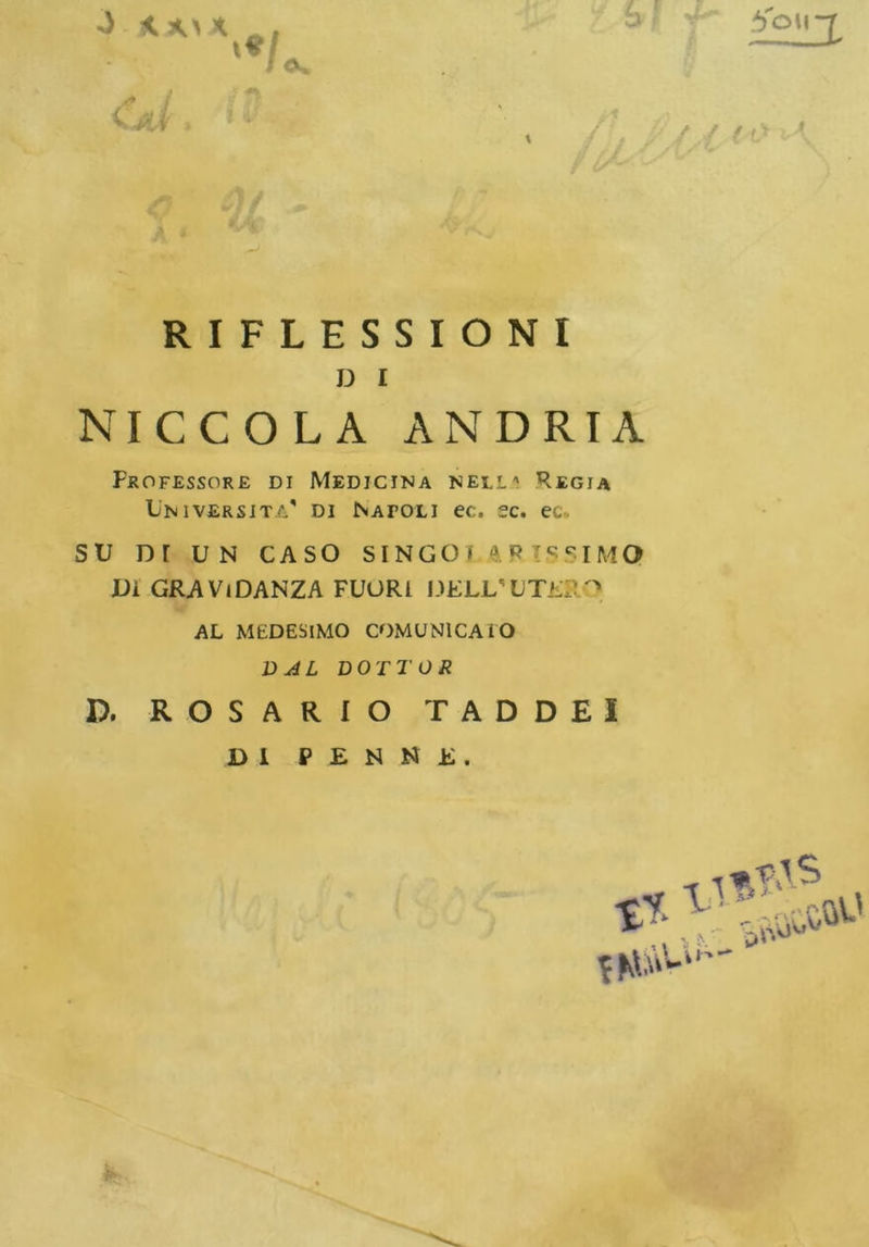 < S? V** / r/ / / / /1 1 RIFLESSIONI D I NICCOLA ANDRIA Professore di Medicina nell'1 Regia Università' di Natoli ec. se. ec. SU or UN CASO SINGOf 4R IS SIM Q Di GRAVIDANZA FUORI DRLL'UTiiR ^ AL MEDESIMO COMUNICATO DAL DOTTOR D. ROSARIO TAD DEI DI P E N N E .