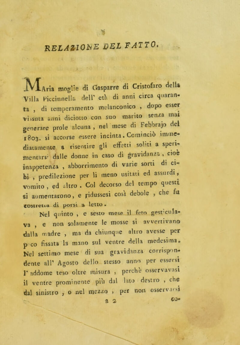 RELAZIONE DEL FATTO. JVtAria moglie di Gasparre di Cristofaro delia Villa Piccinnells dell' eA di anni circa quaran- ta , di temperamento melanconico , dopo esser vissuta anni diciotto con suo marito senza mal generare prole alcuna , nel mese di Febbrajo del 1803. si accorse essere incinta. Cominciò imme- diatamente a risentire gli effetti soliti a speri- mentars; dalle donne in caso di gravidanza , cioè inappetenza , abbonimento di varie sorti d? ci- bi , predilezione per li meno usitati ed assurdi, vomito, ed Altro . Col decorso del tempo questi si aumentarono, e jridussesi così debole , che fu costretta di porsi a letto. Nel quinto , e sesto mese il feto gesf cola- va , e non solamente le mosse si avvertivano dalla madre , ma da chiunque altro avesse per pf co fissata la mano sul ventre della medesima „ Nel settimo mese di sua gravidanza corrispon- dente all' Agosto dello stesso anno per essersi ]• addome teso oltre misura , perchè osservavasi il ventre prominente piu dal lato destio , che dal sinistro , o nel mezzo , per non osservarsi