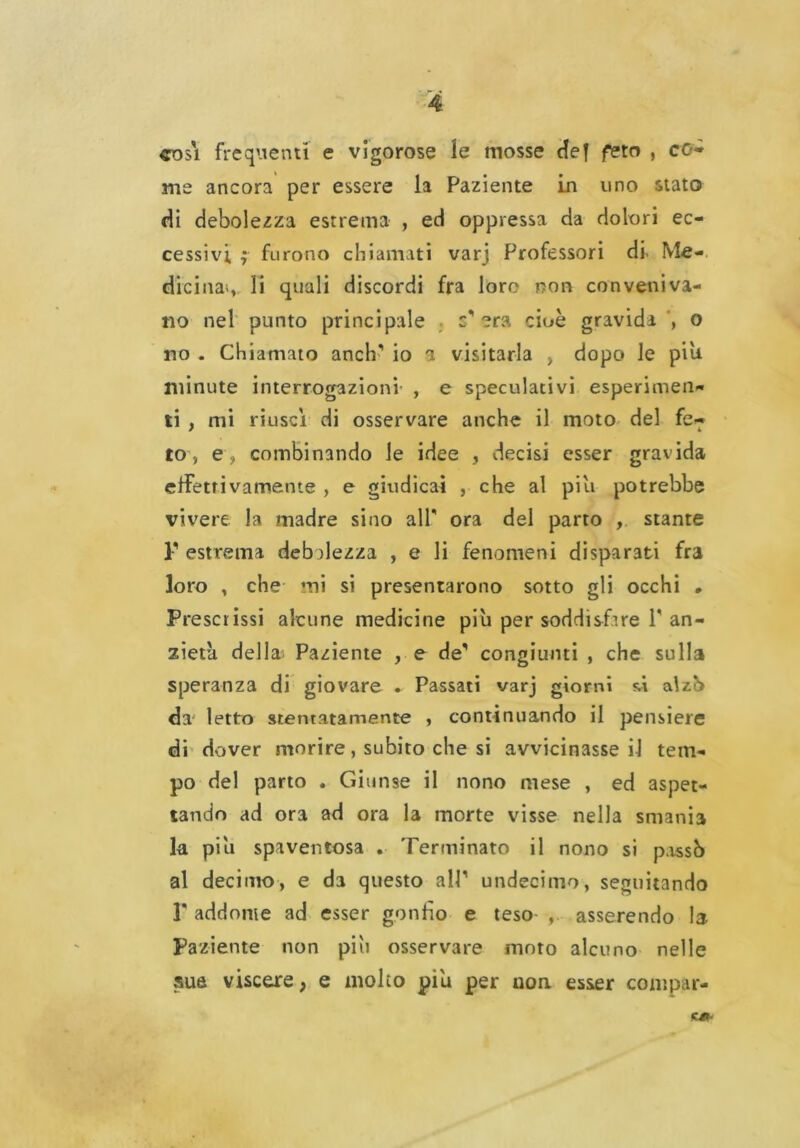 così frequenti e vigorose le mosse def feto , co* me ancora per essere la Paziente in uno stato di debolezza estrema , ed oppressa da dolori ec- cessivi f furono chiamati varj Professori di Me- dici nas li quali discordi fra loro non conveniva- no nel punto principale c'era cioè gravida o no . Chiamato anch' io a visitarla , dopo le piu minute interrogazioni , e speculativi esperimen- ti , mi riuscì di osservare anche il moto del fe- to, e , combinando le idee , decisi esser gravida effettivameme , e giudicai , che al piu potrebbe vivere la madre sino all ora del parto , stante T estrema debolezza , e li fenomeni disparati fra loro , che mi si presentarono sotto gli occhi * Prescrissi alcune medicine piu per soddisfare V an- zieta della Paziente , e de' congiunti , che sulla speranza di giovare . Passati varj giorni si alzò da letto stentatamente , continuando il pensiere di dover morire, subito che si avvicinasse il tem- po del parto . Giunse il nono mese , ed aspet- tando ad ora ad ora la morte visse nella smania la piu spaventosa . Terminato il nono si passò al decimo, e da questo all1 undecimo, seguitando F addome ad esser gonfio e teso asserendo la Paziente non piu osservare moto alcuno nelle sue viscere} e molto piu per non. esser compar- C0-