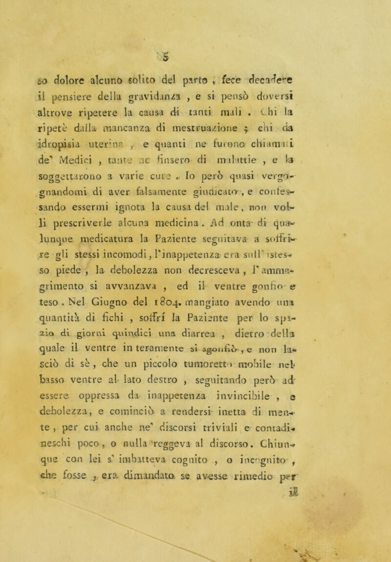 to dolore alcuno solito del parto » fece decafe-e il pensiere della gravidanza , e si pensò doversi altrove ripetere la causa di tanti mali . e hi la ripetè daila mancanza di mestruazione ; chi eia idropisia utero? , e quanti ne furono chiamili de' Medici , tante ne ùnsero di malattie , e la soggettarono a varie cute . Io però quasi vergo- gnandomi di aver falsamente giudicato , e contev- sando essermi ignota la causa del male, non vol- li prescriverle alcuna medicina . i\d onta- di qua- lunque medicatura la Paziente seguitava a soffri- re gli stessi incomodi, l'inappetenza era sull stes- so piede , la debolezza non decresceva , l'annua- grimento si avvanzava , ed il ventre gonho e teso . Nel Giugno del 1804. mangiato avendo uni quantità di fichi , soffri la Paziente per lo spi- alo di giorni quindici una diarrea , dietro della quale il ventre interamente bi sgonfiò, e non la- sciò di se , che un piccolo tumorett * mobile nel* basso ventre al lato destro , seguitando però ad essere oppressa da inappetenza invincibile , e debolezza, e cominciò a rendersi inetta di men- te , per cui anche ne' discorsi triviali e contadi- neschi poco, o nulla reggeva al discorso. Chiun- que con lei s' imbatteva cognito , o incognito , che fos^e } era dimandato, se avesse rimedio per .