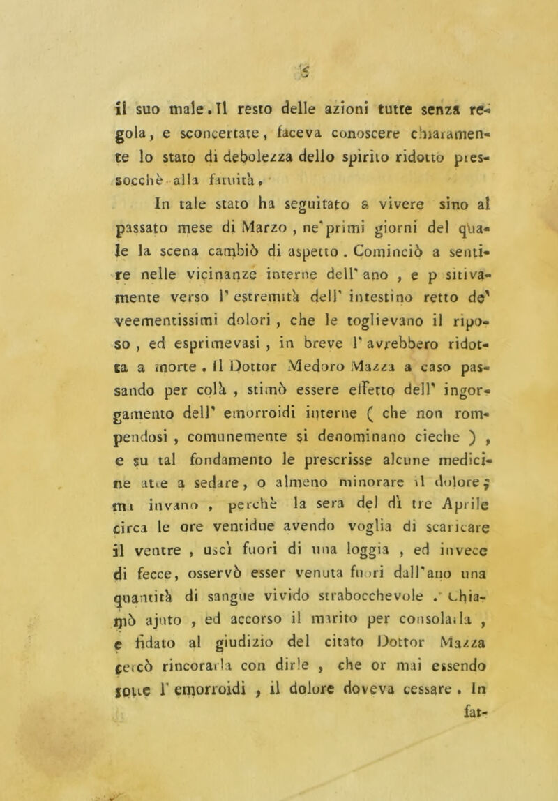 li suo male.Il resto delle azioni tutte senza re- gola, e sconcertate, faceva conoscere chiaramen- te lo stato di debolezza dello spirito ridotto pies- socchè alla fatuità. In tale stato ha seguitato a vivere sino al passato mese di Marzo , ne* primi giorni del qua- le la scena cambiò di aspetto . Cominciò a senti- re nelle vicinanze interne dell ano , e p sitiva- mente verso 1 estremità dell* intestino retto de' veementissimi dolori , che le toglievano il ripo- so , ed esprime vasi , in breve T avrebbero ridot- ta a morte . Il Dottor Medoro Mazza a caso pas- sando per colà, , stimò essere effetto dell ingor- gamento dell' emorroidi interne ( che non rom- pendosi , comunemente si denominano cieche ) , e su tal fondamento le prescrisse alcune medici- ne atte a sedare , o almeno minorare il dolore mi invano , perchè la sera del di tre Aprile circa le ore ventidue avendo voglia di scaricare il ventre , usci fuori di una loggia , ed invece di fecce, osservò esser venuta filari dalPano una quantità di sangue vivido strabocchevole chia- ipò ajuto , ed accorso il marito per consolai la , e fidato al giudizio del citato Dottor Mazza cetcò rincorarla con dirle , che or mai essendo IOue 1’ emorroidi , il dolore doveva cessare . In fai- *èa