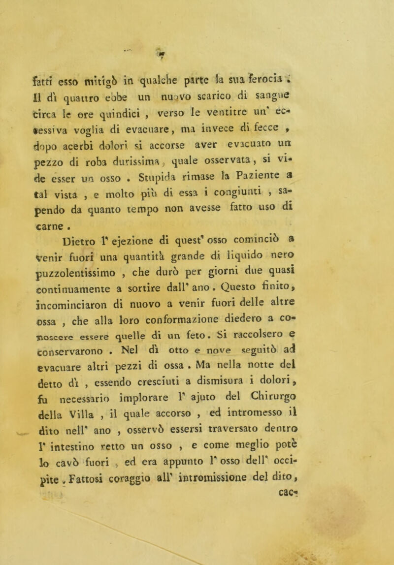 11 di quattro ebbe un nu.>vo scarico di sangue circa le ore quindici , verso le ventitré un ec* «essiva voglia di evacuare, ma invece di fecce , dopo acerbi dolori *i accorse aver evacuato un pezzo di roba durissima > quale osservata, si vi* de esser un osso » Stupida rimase la Paziente a tal vista , e molto piu di essa i congiunti , sa- pendo da quanto tempo non avesse fatto uso di carne . Dietro 1* ejezione di quest* osso cominciò a Venir fuori una quantità grande di liquido nero puzzolentissimo , che durò per giorni due quasi continuamente a sortire dall'ano. Questo finito, jncominciaron di nuovo a venir fuori delle altre ossa , che alla loro conformazione diedero a co- xvoscere essere quelle di un feto • Si raccolsero e conservarono . Nel dì otto e nove seguitò ad evacuare altri pezzi di ossa » Ma nella notte del detto dì , essendo cresciuti a dismisura i dolori, fa necessario implorare 1* ajuto del Chirurgo della Villa , il quale accorso , ed intromesso il dito nell* ano , osservò essersi traversato dentro 1* intestino retto un osso , e come meglio potè lo cavò fuori , ed era appunto 1* osso dell* occi- pite . Fattosi coraggio all* intromissione del dito, cac*