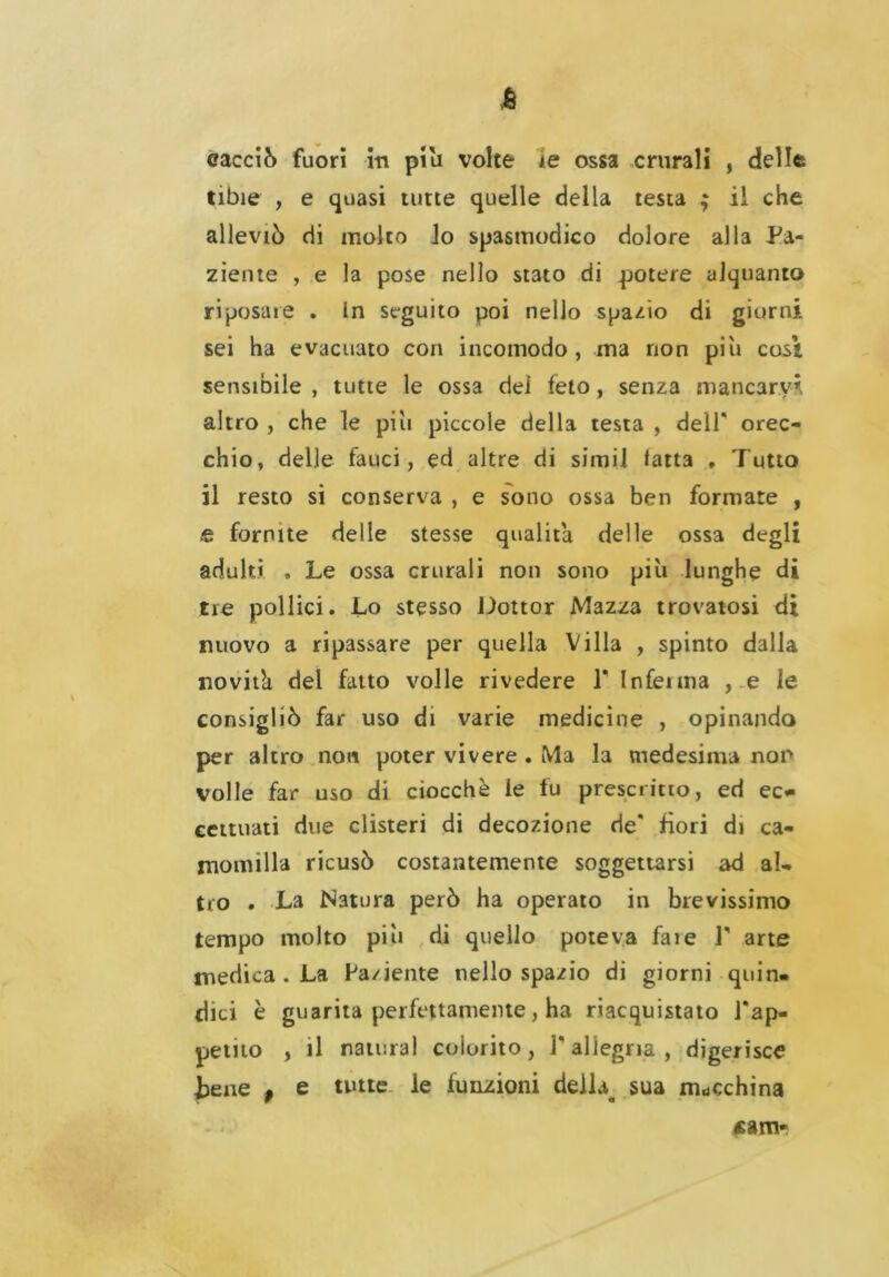 A cacciò fuori in piu volte re ossa crurali , delle tibie , e quasi tutte quelle della testa ; il che alleviò di molto lo spasmodico dolore alla Pa- ziente , e la pose nello stato di potere alquanto riposare . in seguito poi nello spazio di giorni sei ha evacuato con incomodo, ma non piti così sensibile, tutte le ossa dei feto, senza mancarvi altro , che le piu piccole della testa , dell* orec- chio, delle fauci, ed altre di simil fatta , Tutto il resto si conserva , e sono ossa ben formate , £ fornite delle stesse qualità delle ossa degli adulti , Le ossa crurali non sono più lunghe di tre pollici. Lo stesso Dottor Mazza trovatosi di nuovo a ripassare per quella Villa , spinto dalla novitk del fatto volle rivedere 1* Inferma , e le consigliò far uso di varie medicine , opinando per altro non poter vivere . Ma la medesima non volle far uso di ciocché le fu prescritto, ed ec* centrati due clisteri di decozione de* fiori di ca- momilla ricusò costantemente soggettarsi ad al- tro . La Natura però ha operato in brevissimo tempo molto più di quello poteva fare 1* arte medica . La Paziente nello spazio di giorni quin- dici è guarita perfettamente, ha riacquistato l'ap- petito , il naturai colorito, 1* allegria, digerisce tene # e tutte le funzioni de)laa sua macchina «am-