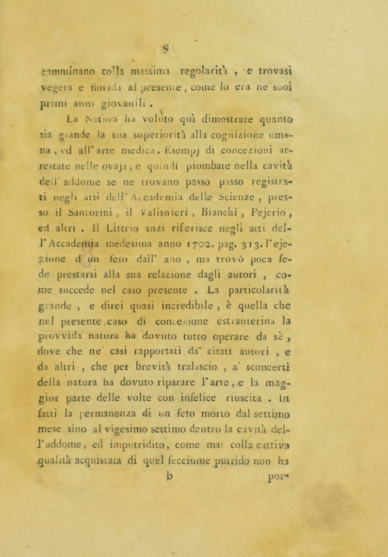 camminano co’ta massima regolarità , e trovasi vegeta e fionda al presente, come lo era ne suoi pruni anni giovanili . La Natura ha voluto qui dimostrare quanto sia gtande la sua superiorità alla cognizione uma- na , ed all* arte medica. Lsempj di concezioni ar- restate nelle ovaja , e quindi piombate nella cavita dell' addome se ne trovano passo passo registra- ti negli atti dell* Accademia delle beienze , pres- so il Santolini, il Valisnieri , Bianchi, Pejerio , ed altri . Il Littno anzi riferisce negli atti del- l'Accademia medesima anno 1702. pag. 313. l'eje- zione d un feto dall' ano , ma trovò poca fe- de prestarsi alla sua relazione dagli autori , co- me succede nel caso presente . La particolarità grande , e direi quasi incredibile , è quella che nel presente caso di concezione estiauterina la provvida natura ha dovuto tutto operare da sè , dove che ne casi rapportati da' citati autori , e da altri , che per brevità tralascio , a’ sconcerti della natura ha dovuto riparare l'arte, e la mag- gior parte delle volte con infelice riuscita . L11 fatti la | ermanenza di un feto morto dal settimo mese sino al vigesimo settimo dentro la cavità del- l'addome, ed imputridito, come mai colla cattiva .qualità acquistata di quel fecciume putrido non ha b pori