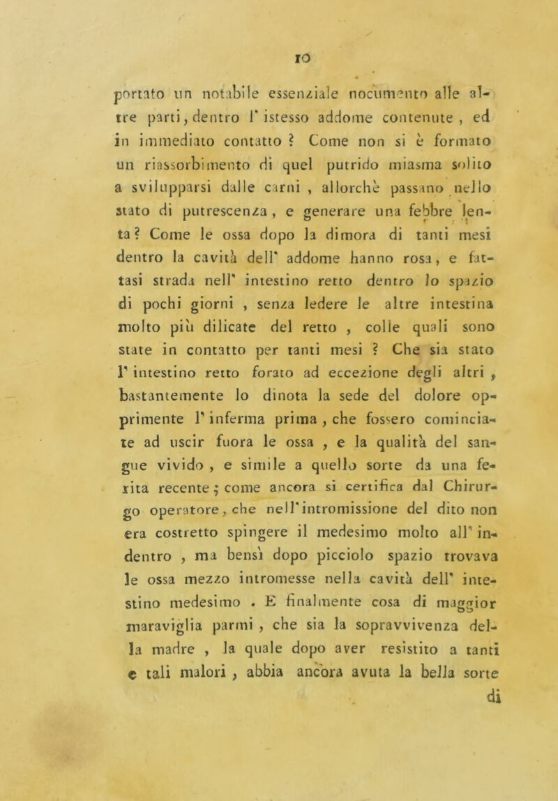 portato un notabile essenziale nocumento alle al- tre parti, dentro 1* istesso addome contenute, ed in immediato contatto ? Come non si è formato un riassorbimento di quel putrido miasma solito a svilupparsi dalle carni , allorché passano nello stato di putrescenza , e generare una febbre len- ta ? Come le ossa dopo la dimora di tanti mesi dentro la cavità dell* addome hanno rosa, e fat- tasi strada nell' intestino retto dentro lo spazio di pochi giorni , senza ledere le altre intestina molto piu dilicate del retto , colie quali sono state in contatto per tanti mesi ? Che sia stato r intestino retto forato ad eccezione degli altri , bastantemente lo dinota la sede del dolore op- primente r inferma prima , che fossero comincia- te ad uscir fuora le ossa , e la qualità del san- gue vivido , e simile a quello sorte da una fe- rita recente $ come ancora si certifica dal Chirur- go operatore , che nell*intromissione del dito non era costretto spingere il medesimo molto all' in- dentro , ma bensì dopo picciolo spazio trovava le ossa mezzo intromesse nella cavità delT inte- stino medesimo . E finalmente cosa di maggior maraviglia panni , che sia la sopravvivenza del- la madre , la quale dopo aver resistito a tanti e tali malori , abbia ancora avuta la bella sorte