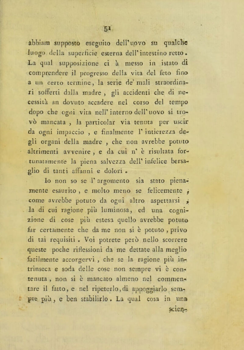5* abbiniti supposto eseguito dell'uovo sn qualche luog') della superfìcie esterna dell’ intestino retto. La qual supposizione ci a messo in istato di comprendere il progresso della vita del feto fino a un certo termine, la serie de’mali straordina- ri sofferti dalla madre , gli accidenti che di ne- cessità an dovuto accadere nel corso del tempo dopo che ogni vita nell1 interno dell'uovo si tro- vò mancata , la particolar via tenuta per uscir da ogni impaccio , e finalmente l1 intierezza de- gli organi della madre , che non avrebbe potuto altrimenti avvenire , e da cui n1 è risultata for- tunatamente la piena salvezza dell1 infelice bersa- glio di tanti affanni e dolori . Io non so se T argomento sia stato piena- mente esaurito , e molto meno se felicemente f come avrebbe potuto da ogni altro aspettarsi j la di cui ragione piu luminosa, ed una cogni- zione di cose piu estesa quello avrebbe potuto far certamente che da me non si è potuto , privo di tai requisiti . Voi potrete però nello scorrere queste poche riflessioni da me dettate alla meglio facilmente accorgervi , che se la ragione piu in- trinseca e soda delle cose non sempre vi è con- tenuta , non si è mancato almeno nel commen- tare il fatto, e nel ripeterlo,di appoggiarlo sem- pre piu, e ben stabilirlo . La qual cosa in una scien-