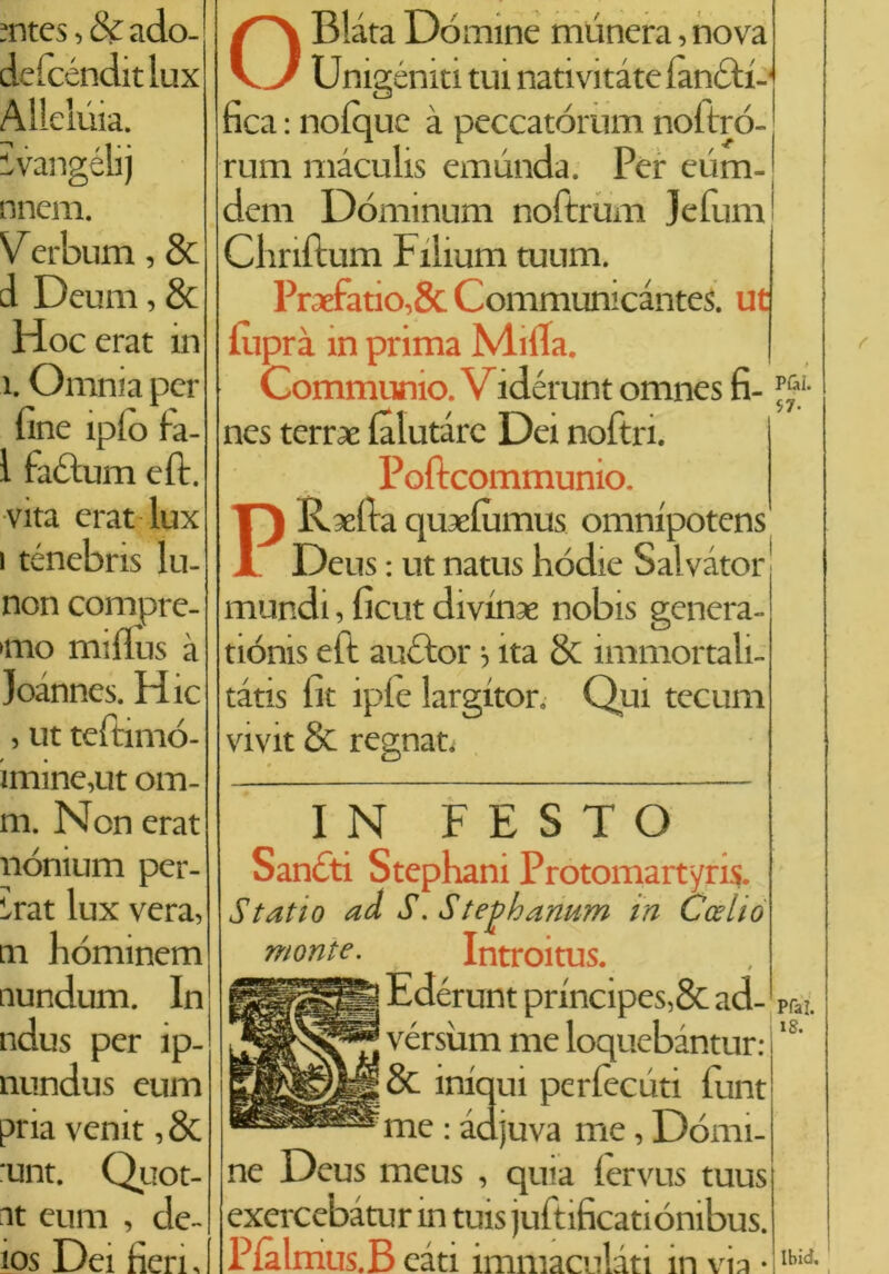 mtes, & ado- defcéndit lux Allelùia. Evangéli) nnem. Verbum, & d Deum, & Hocerat in i. Omnia per fine iplo fa- 1 factum eft. vita erat lux i ténebris lu- non compre- mo mifìus à joànnes. Hic , ut teftimó- imine,ut om- m. Non erat nónium per- irà t lux vera, m hominem nundum. In ndus per ip- nundus eum pria venit, 8c :unt. Quot- nt eum , de- ios Dei fieri. OBlàta Dòmine mùnera, nova Unigèniti tui nativitàte i'anòti- fica : nolquc à peccatórum noitró- rum màculis emunda. Per eum- j dem Dóminum noftrum Jefum' j Cliriftum Filium tuum. Praefatio,& CommunicanteS. ut luprà in prima Milla. Communio. Vidérunt omnes fi- nes terree (aiutare Dei noftri. Poftcommunio. PRsefia quaefiimus omnipotens' Deus : ut natus hódie Salvator mundi, ficut di vinse nobis genera- tiónis eft auctor j ita & ìmmortali- tàtxs fit iple largitor. Qui tecum vivit & regnat. IN F E S T O Sanòti Stephani Protomartyris. Statto aà S. Stephanum in Ccelto monte. Introitus. Edérunt principes,& ad- vérsùm me loquebàntur: & iniqui perlecuti fimt me : àdjuva me, Dòmi- ne Deus meus , quia lervus tuus exercebitur in tuis juftificatiónibus. Plàlmus.B càti immacolati in via • Pfa!. 18. Ibid. i