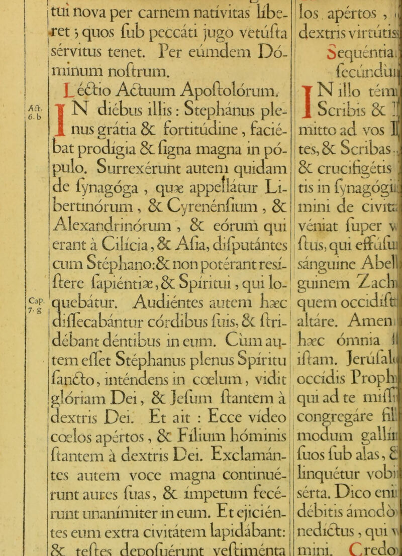 Afì. 6. b Cap, 7- g ■v, 1— tui nova per cameni nativitas libe- ret -, quos fub peccati jugo ve tu Ita sérvitus tenet. Per eunidem Dó- minum noftrum. Lèdilo Actuum Apoftolórum. IN diébus ìllis : Stephànus ple- nus grana & fortitùdine, facié- bat prodigia & figna magna in pò- pulo. Surrexérunt autem quidam de fynagóga , qu?e appellàtur Li- bertmòrum, & Cyrenénfium , & Alexandrinórum , & eòrum qui erant à Cilxcia, & Alia, dilputantes culli Stéphano:& non potérant resi- | nere lapiéntiae, & Spirimi, qui lo- quebatur. Audiéntes autem baec diflecabàntur córdibus iùis, 8t llri- débant déntibus in eum. Cimi au- tem eflet Stéphanus plenus Spiritu /aneto, inténdens in coelum, vidit glòriam Dei, & jefum ftantem à dextris Dei. Et ait : Ecce video coelos apértos, & Filmili liòminis ftantem à dextris Dei. Exclaman- los apértos , dextris virtù tisi òequentia. fecùndui N ilio tèmi] tcs autem voce magna continué- runt aures luas, & nnpetum fecé- runt unanimiter in eum. Et ejicién- tes eum extra civitatem lapidabant: & reftes deDolué.runt veftimélita J Scribis & : rriitto ad vos 1 tes, 8c Scribas • 8c crucitìgétis tis m fynagógi mini de Civita véniat luper v Pus, qui effùlu sanguine Abel guinem Zaclr quem occidift aitare. Amen hacc omnia iftam. Jerufal occidis Propl qui ad te nn flìl congregare fi! moduni eallu luos iub alas, linquétur vobi sérta. Dico eni débitis amodò ned ictus, qui \ mini. Credo ■1 i C C