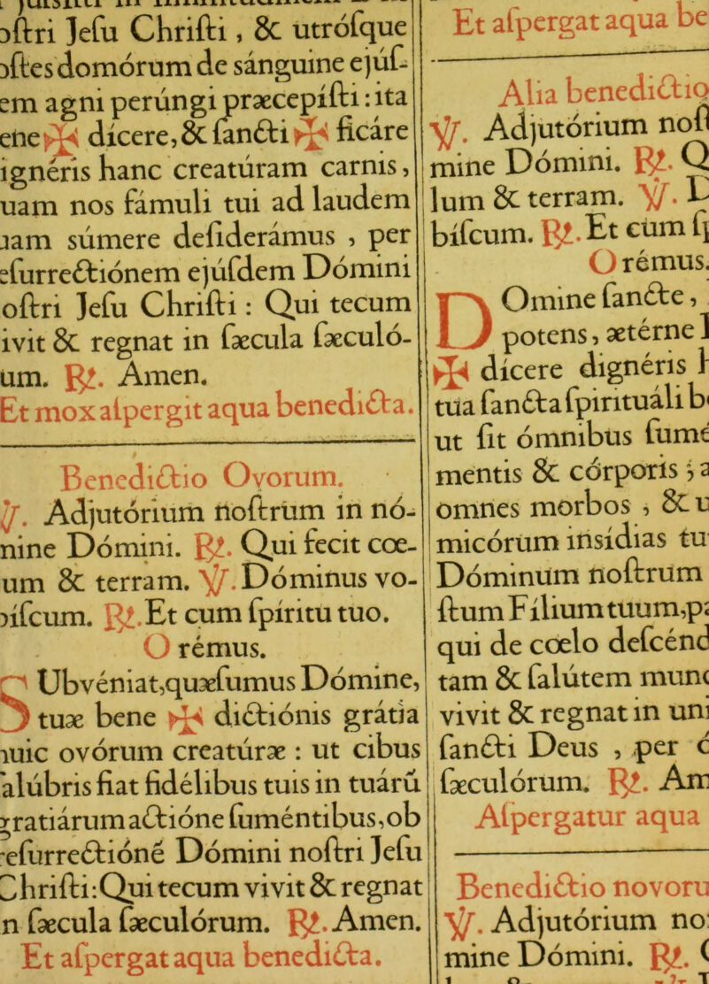 }ftri ]efu Chriftì, & utrófque aftesdomórum de sanguine ejuf- em agni perungi praecepifti : ita eneOk dicere, 8ciantti ficare ignéris hanc creaturam carnis, uam nos fàmuli tui ad laudem jam sumere defideràmus , per Aurrettiónem ejufdem Domini oftri ]efu Chrifti : Qui tecum ivit & regnat in fsecula faeculó- um. Amen. Et mox aipergit aqua benedica. Et afpergat aqua be Benedittio Oyorum. /. Adjutórium noftrùm in nó- nine Domini. $1. Qui fecit eoe- um & terram. ^.Dóminus vo- >ifcum. B! Et cum fpiritutuo. O rémus. Ubvéniat,quaefumus Domine, 3 tuae bene dittiónis grafia ìuic ovórum creaturae : ut cibus àlubris fiat fidélibus tuis in tuàru r ratiàrum attiene fuméntibus ,ob efurrettióné Domini noftri Jefu 3 hriffci :Qui tecum vivit & regnat n fsecula faeculórum. $2. Amen. Et afpergat aqua beneditta. Alia benedittiQ sjf. Adjutórium noli mine Domini. Q lum& terram. ^.E bifeum. B^-Et cum ll O rémus. DOmine fantte, potens, aetérne ] * dicere dignéris 1 tua fantta fpirituàli b< ut fit omnibus fumi mentis 8c córporis, 2 omnes morbos , 8c c micórum insidias tu Dóminum noftrum ftum F ilium tuum,p; qui de coelo defcénd tam 8c falutem munì vivit & regnat in uni fantti Deus , per c faeculórum. B?. Air Alpergatur aqua Benedittio novoru Adjutórium no mine Dòmini. B£. ^ r» '7^ T