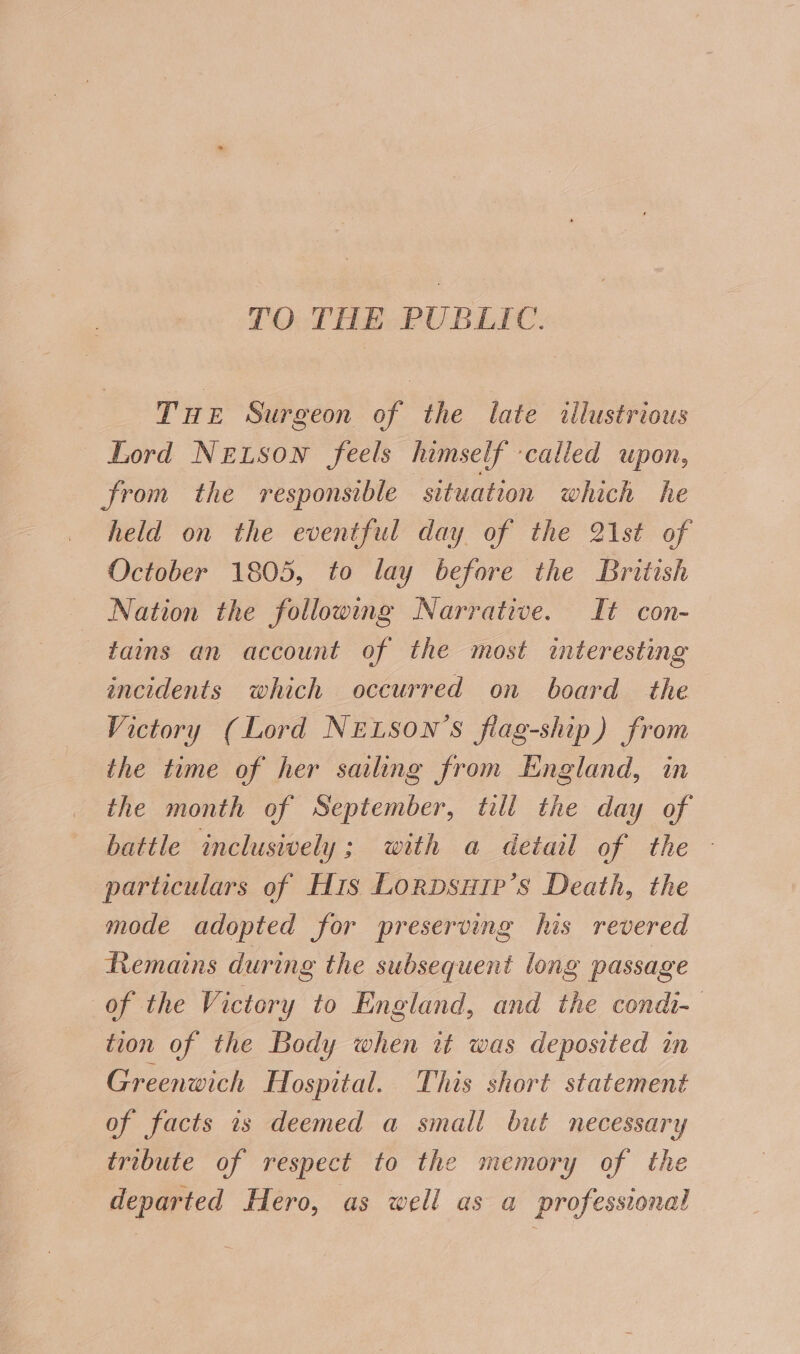 TO THE PUBLIC. Tae Surgeon of the late «ilustrious Lord Netson feels himself called upon, from the responsible situation which he held on the eventful day of the 21st of October 1805, to lay before the British Nation the following Narrative. It con- tains an account of the most interesting incidents which occurred on board the Victory (Lord NELSON’S flag-ship) from the time of her sailing from England, in the month of September, till the day of battle inclusively; with a detail of the - particulars of His LorpDsup’s Death, the mode adopted for preserving his revered Remains during the subsequent long passage of the Victory to England, and the condi- tion of the Body when tt was deposited in Greenwich Hospital. This short statement of facts 1s deemed a small but necessary tribute of respect to the memory of the departed Hero, as well as a professional