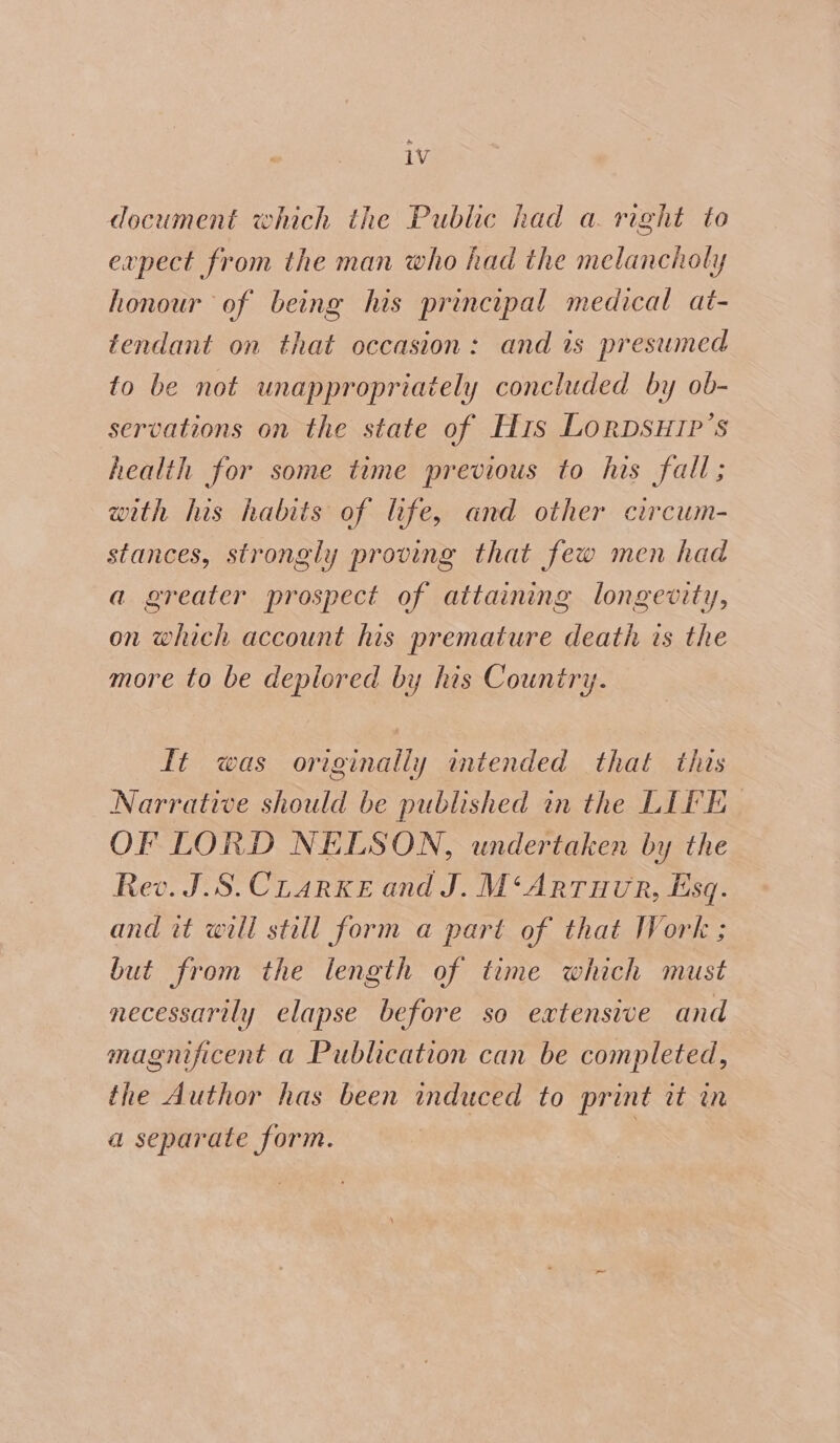iv document which the Public had a right to expect from the man who had the melancholy honour of being his principal medical at- tendant on that occasion: and is presumed to be not unappropriately concluded by ob- servations on the state of Hs LoRDSHIP’s health for some time previous to his fall; with his habits of life, and other circum- stances, strongly proving that few men had a greater prospect of attaining longevity, on which account his premature death is the more to be deplored by his Country. ft was originally intended that this Narrative should be published in the LIFE OF LORD NELSON, undertaken by the Rev. J.S.CLarKke and J. M‘Arruvr, Esq. and it will still form a part of that Work ; but from the length of time which must necessarily elapse before so extensive and magnificent a Publication can be completed, the Author has been induced to print it in a separate form. |