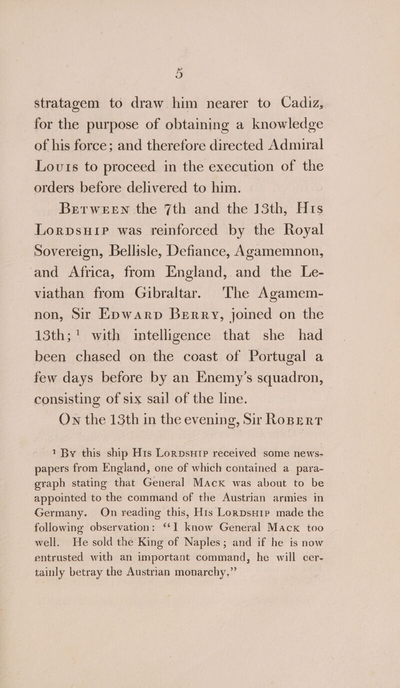stratagem to draw him nearer to Cadiz, for the purpose of obtaining a knowledge of his force; and therefore directed Admiral Lovts to proceed in the execution of the orders before delivered to him. Between the 7th and the 13th, Hrs Lorpsuip was reinforced by the Royal Sovereign, Bellisle, Defiance, Agamemnon, and Africa, from IEngland, and the Le- viathan from Gibraltar. The Agamem- non, Sir Epwarp Berry, joined on the 13th; ! with intelligence that she had been chased on the coast of Portugal a few days before by an Enemy’s squadron, consisting of six sail of the line. On the 13th in the evening, Sir Roper? 1 By this ship His Lorpsuip received some news- papers from England, one of which contained a para- graph stating that General Macx was about to be appointed to the command of the Austrian armies in Germany. On reading this, His Lorpsuip made the following observation: “1 know General Mack too well. He sold the King of Naples; and if he is now entrusted with an important command, he will cer- tainly betray the Austrian monarchy,”
