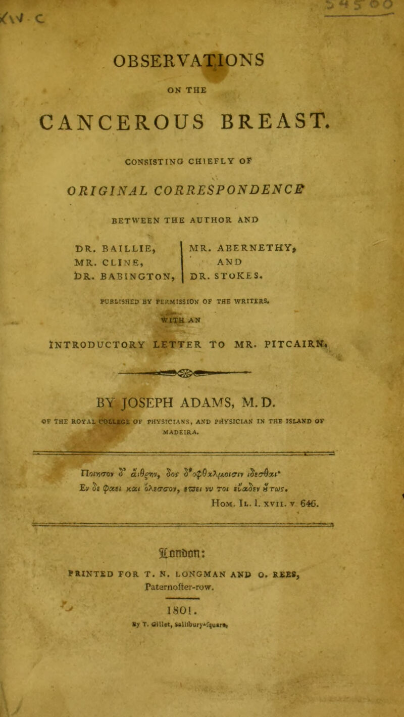 |<'^v c OBSERVATIONS ON THE CANCEROUS BREAST. CONSISTING CHIEFLY OP V ♦ ORIGINAL CORRESPONDENCE' BETWEEN THE AUTHOR AND DR. BAILLIE, MR. CLINE, t)R. BABINGTON, MR. AEERNETHY, AND DR. STOKES. PUBLISHED BV PERMISSION OF THE WRITERS. With an Introductory letter to mr. pitcairn. BY. JOSEPH ADAMS, M.D. or THE ROTAL COLLEGE OF PHYSICIANS, AND PHYSICIAN IN THE ISLAND OF MADEIRA. ri'»>j<To» S’ Sor S*o^0xX./xo/o’/» Ey St pxtt XXI oAs<rcoy, iTSsi vv rot Srtus, Hom. II. 1. XVII. V 64C. Eonijon: PRINTED FOR T. N. LONGMAN AND O. REE8, Patarnofter-row. 1801. Uy T. iSiUct, SAUfbury^fquarf^