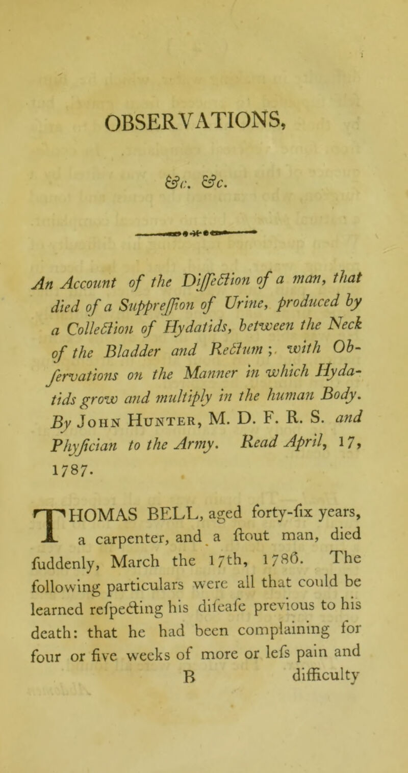 OBSERVATIONS, &C. An Account of the T)lUe5iwn of a many that died of a Supprejfton of Urine, produced hy a Qolledion of Hydatids, between the Neck of the Bladder and Redhmiwith Ob- fervations on the Manner in which Hyda- tids grow and tnuliiply in the human Body. By John Hunter, M. D. F. R. S. and Bhyjician to the Army, Read April, 17> 1787. Thomas bell, aged forty-fix years, a carpenter, and ^ a ftout man, died fuddenly, March the 17th, 1/8(5. The following particulars were all that could be learned rcfpeaing his difeafc previous to his death: that he had been complaining for four or five weeks of more or lefs pain and B difficulty