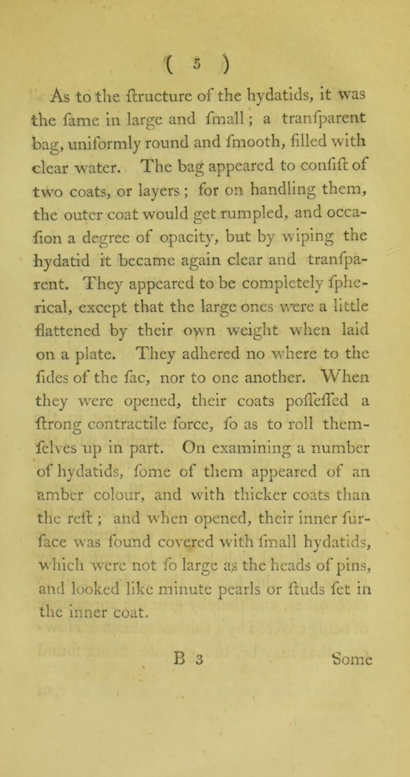 As to the ftructure of the hydatids, it was the fame in large and fmall; a tranfparent bag, uniformly round and fmooth, filled with clear water. The bag appeared to confifi; of two coats, or layers ; for on handling them, the outer coat would get rumpled, and occa- fion a degree of opacity, but by wiping the hydatid it became again clear and tranfpa- rent. They appeared to be completely fphe- rical, except that the large ones were a little flattened by their oyvn weight when laid on a plate. They adhered no w^here to the fides of the fac, nor to one another. When they were opened, their coats pofleffed a ftrong contractile force, fo as to roll them- fclves up in part. On examining a number of hydatids, fome of them appeared of an amber colour, and wfith thicker coats than the relb ; and wdien opened, their inner fur- face was found covered w'ith fmall hydatids, which wxrc not fo large a;; the heads of pins, and looked like minute pearls or finds fet in the inner coat.