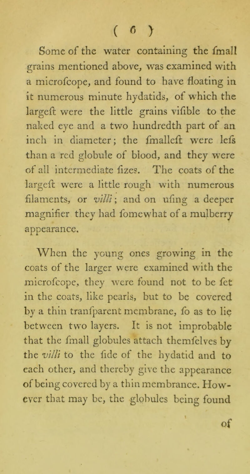 ( « > Some of the water containing the fmall grains mentioned above, was examined with a microfeope, and found to have floating in it numerous minute hydatids, of which the largeft were the little grains vifible to the naked eye and a two hundredth part of an inch in diameter; the fmallefl were lefs than a red globule of blood, and they were of all intermediate fizes. The coats of the largefi; were a little rough with numerous filaments, or viUi; and on ufing a deeper magnifier they had fomewhat of a mulberry appearance. When the young ones growing in the coats of the larger vvere examined with the microfeope, they were found not to be fet in the coats, like pearls, but to be covered by a thin tranfparent membrane, fo as to lie between two layers. It is not improbable that the fmall globules attach themfelves by the vUli to the fide of the hydatid and to each other, and thereby give the appearance of being covered by a thin membrance. How- ever that may be, the globules being found \