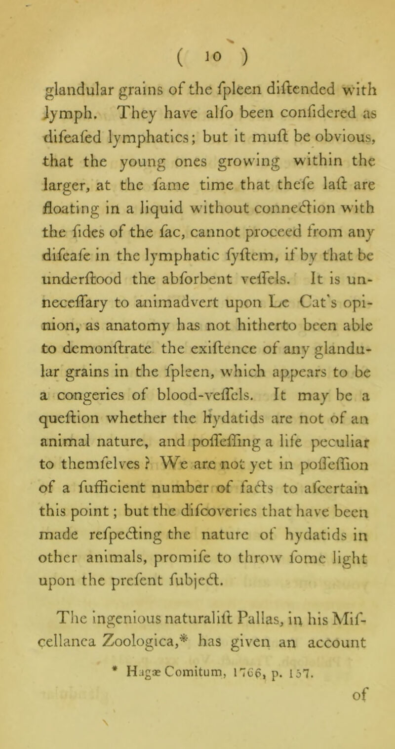 glandular grains of the fpleen dlftended with Jymph. They have alfo been confidered as difeafed lymphatics; but it mufl be obvious, that the young ones growing within the larger, at the fame time that the'fe laft are floating in a liquid without conned:ion with the fides of the fac, cannot proceed from any difcafe in the lymphatic fyftem, if by that be underftood the abforbent veflels. It is un- neceflary to animadvert upon Lc Cat's opi- nion,- as anatomy has not hitherto been able to demonftrate the exiftence of any glandu- lar grains in the fpleen, which appears to be a congeries of blood-veflels. It may be a queftion whether the Hydatids are not of an animal nature, and polTefling a life peculiar to themfelves ? We are not yet in poflefTion of a fufiicient number of facets to alcertain this point; but the difeoveries that have been made refped;ing the nature of hydatids in other animals, promife to throw^ fome light upon the prefent fubjed;. The ingenious natural 1ft Pallas, in his Mif- cellanca Zoologica,* has given an account * Hagae Comitum, p. 157. \