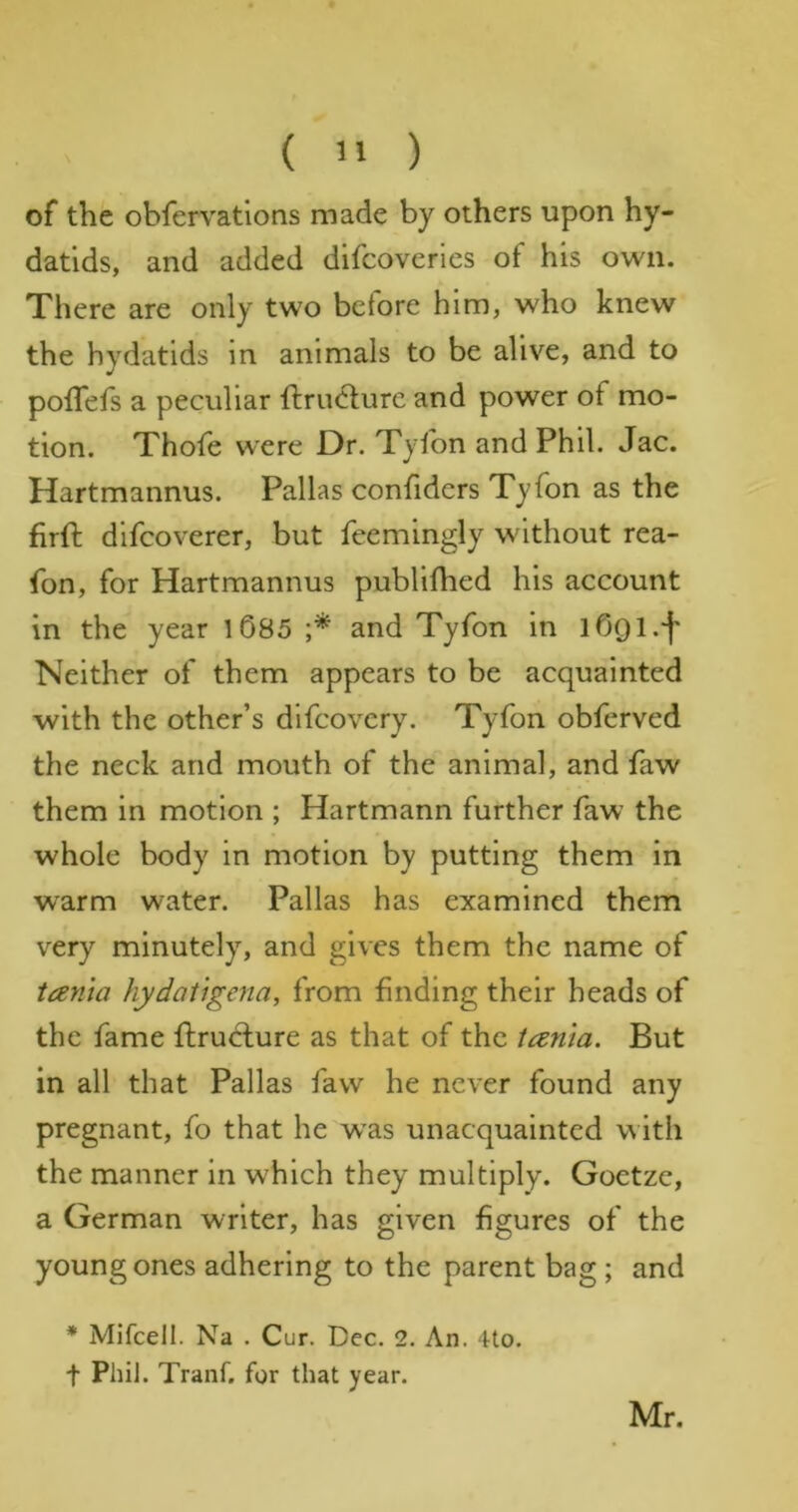 of the obfervations made by others upon hy- datids, and added difcoveries of his own. There are only two before him, who knew the hydatids in animals to be alive, and to pofTefs a peculiar ftrucfure and power of mo- tion. Thofe were Dr. Tyfon and Phil. Jac. Hartmannus. Pallas confiders Tyfon as the firft difcoverer, but feemingly without rea- fon, for Hartmannus publilhed his account in the year l685 and Tyfon in lOQl.f Neither of them appears to be acquainted with the other’s dlfcovcry. Tyfon obferved the neck and mouth of the animal, and faw them in motion ; Hartmann further faw the whole body in motion by putting them in warm water. Pallas has examined them very minutely, and gives them the name of tania hydatigena, from finding their beads of the fame ftruclure as that of the ianta. But in all that Pallas faw he never found any pregnant, fo that he w^as unacquainted with the manner in w'hich they multiply. Goetze, a German writer, has given figures of the young ones adhering to the parent bag ; and * Mifcell. Na . Cur. Dec. 2. An. 4to. t Phil. Tranf. for that year. Mr.