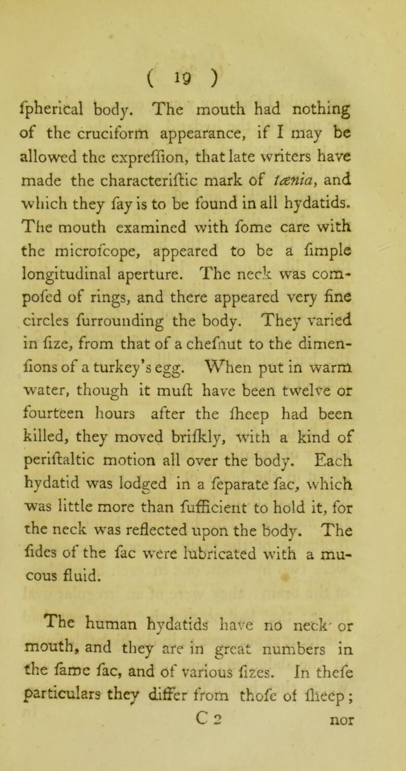 fpherlcal body. The mouth had nothing of the cruciform appearance, if I may be allowed the cxpreffion, that late writers have made the characterifHc mark of tania, and which they fay is to be found in all hydatids. The mouth examined with fome care with the microfcope, appeared to be a fimple longitudinal aperture. The neck was com- pofed of rings, and there appeared very fine circles furrounding the body. They varied in fize, from that of a chefnut to the dimen- fions of a turkey’s egg. When put in warm w’ater, though it mufi: have been twelve or fourteen hours after the fheep had been killed, they moved brifkly, with a kind of perifialtic motion all over the body. Each hydatid was lodged in a feparate fac, which was little more than fufficient to hold it, for the neck w^as reflected upon the body. The fides of the fac were lubricated with a mu- cous fluid. The human hydatids have nO neck' or mouth, and they are in great numbers in the fame fac, and of various fizes. In thefe particulars they differ from thofe of flieep; C2 nor