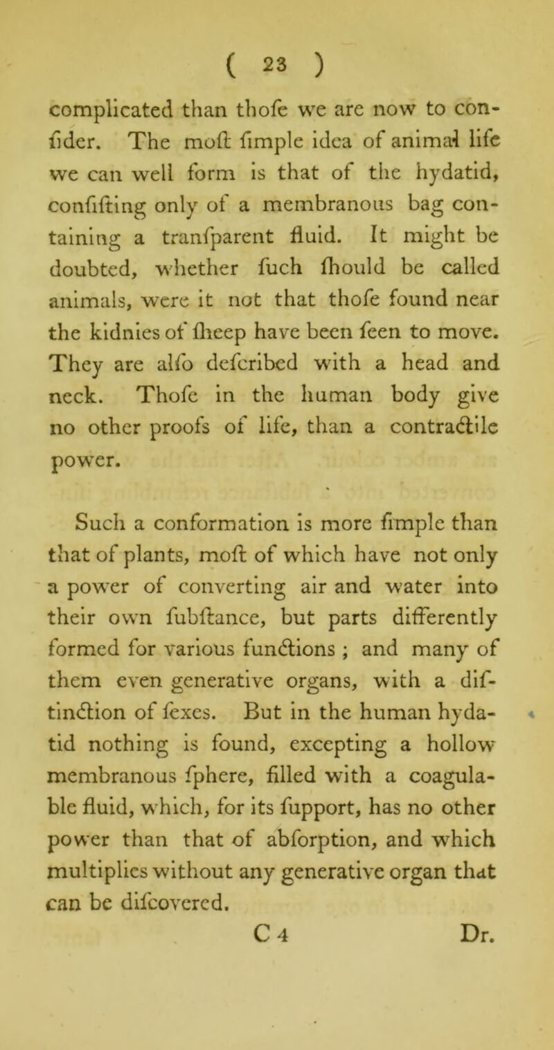 complicated than thofe we are now to con- fider. The mod fimple idea of animal life we can well form is that of the hydatid, confiding only of a membranous bag con- taining a tranfparent fluid. It might be doubted, whether fuch fhoiild be called animals, were it not that thofe found near the kldnies of flieep have been feen to move. They are alfo defcrlbcd with a head and neck. Thofe in the human body give no other proofs of life, than a contracdilc power. Such a conformation is more frmple than that of plants, mod of which have not only ' a power of converting air and water into their own fubdance, but parts differently formed for various fundlions ; and many of them even generative organs, with a dif- tindtion of fexes. But in the human hyda- ■* tid nothing is found, excepting a hollow- membranous fphere, filled with a coagula- ble fluid, w hlch, for its fiipport, has no other power than that of abforption, and which multiplies without any generative organ that can be dlfcovcrcd. C4 Dr.