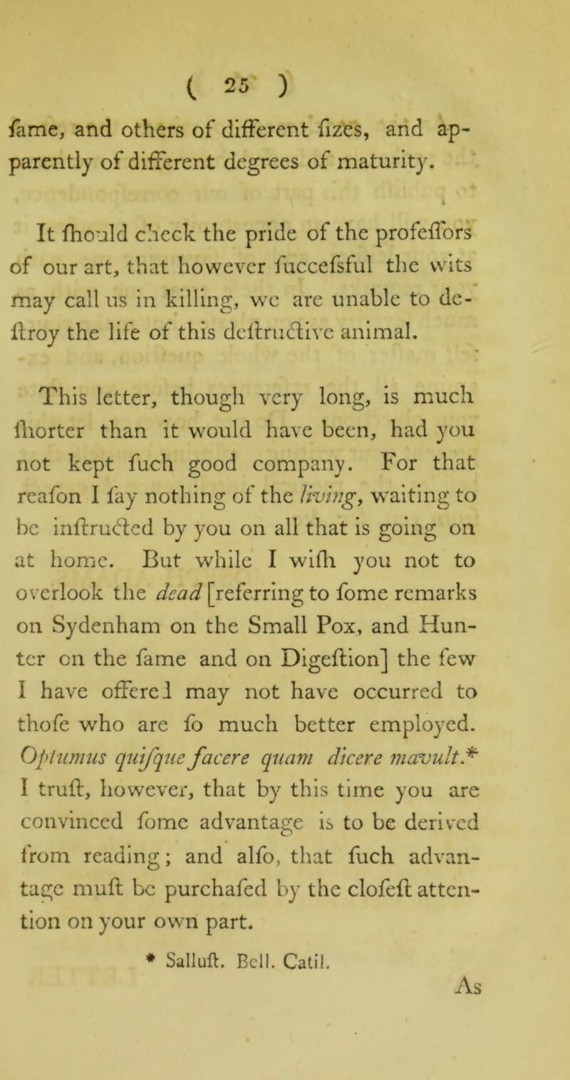 fame, and others of different fizes, and ap- parently of different degrees of maturity. It fhould check the pride of the profeffors of our art, that however fuccefsful the wits may call us in killing, we are unable to dc- llroy the life of this delfrudlivc animal. This letter, though very long, is mmcli lliorter than it would have been, had you not kept fuch good company. For that reafon I fay nothing of the living^ waiting to be inflru(!^i:ed by you on all that is going on at home. But while I wifli you not to overlook the [referring to fome remarks on Sydenham on the Small Pox, and Hun- ter on the fame and on Digeflion] the few I have offerei may not have occurred to thofe who are fo much better employed. Ophimus quifqiie facere qtiam dicere mavultd^ I truft, however, that by this time you are convinced fomc advantage is to be derived from reading; and alfo, that fuch advan- tage mufl be purchafed by' the clofefl atten- tion on your own part. ♦ Sallufl. Bell. Catil. As