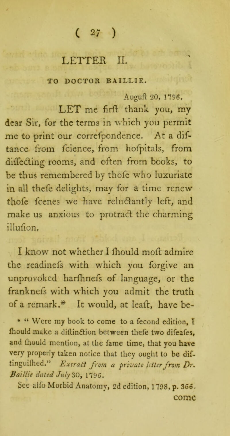 f ( 27 ) LETTER II. TO DOCTOR BAILLIE. Augufl 20, 1796. LET me firft thank you, my dear Sir, for the terms in which you permit me to print our correfpondence. At a dif- tance from fcience, from hofpitals, from diffedling rooms, and often from books, to be thus remembered by thofe who luxuriate in all thefc delights, may for a time renew thofe feenes we have reluctantly left, and make us anxious to protract the charming illullon, I know not whether I fhould molt admire the readinefs with which you forgive an unprovoked harfhnefs of language, or the franknefs with which you admit the truth of a remark.* It w'ould, at leaft, have be- • “ YV'ere my book to come to a fecond edition, I fliould make a diflinftion between thefe two difeafes, and Ihould mention, at the fame time, that you have very properly taken notice that they ought to be dif- tinguifhed.” Extra£l from a private Utter from Dr, Baillie dated July'iOf 1790. See alfo Morbid Anatomy, 2d edition, 1798, p. 366. come