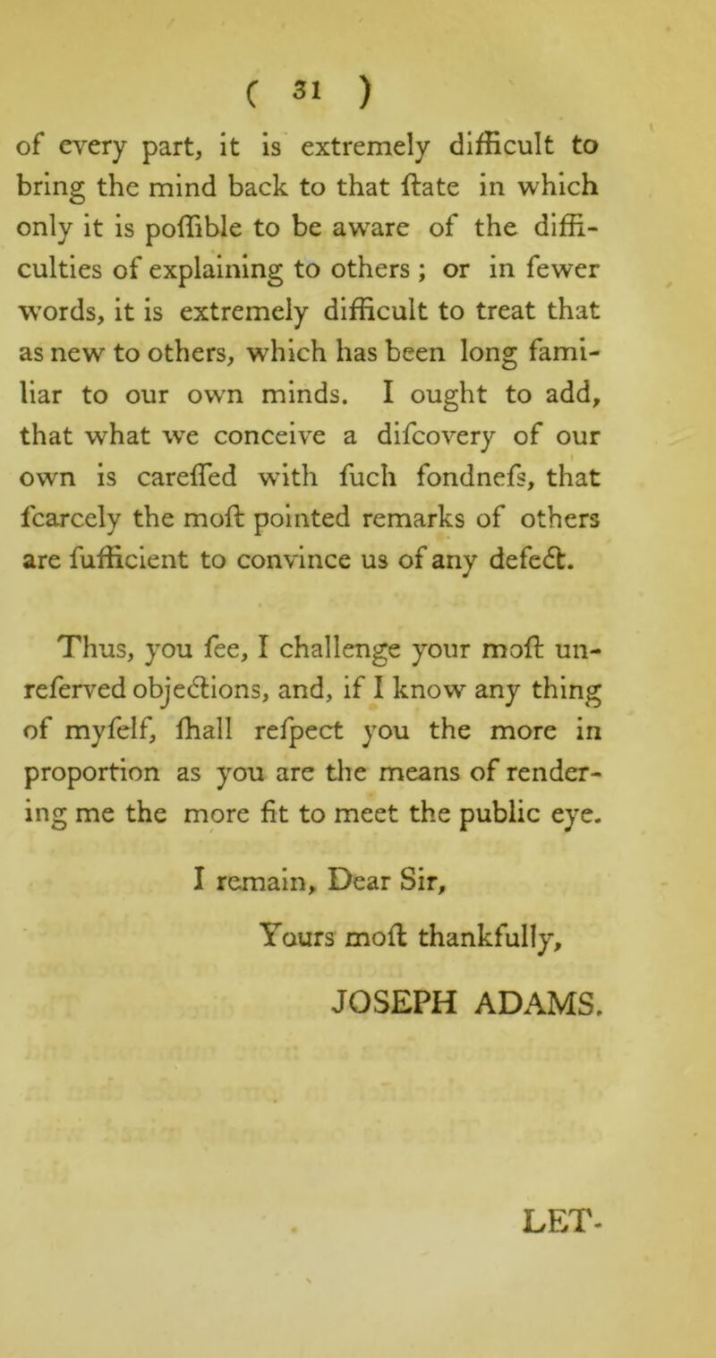 of every part, it is extremely difficult to bring the mind back to that ftate in which only it is poffible to be aware of the diffi- culties of explaining to others ; or in fewer words, it is extremely difficult to treat that as new to others, which has been long fami- liar to our own minds. I ought to add, that what we conceive a difcovery of our own is carefled wuth fuch fondnefs, that fcarcely the mofi: pointed remarks of others are fufficlent to convince us of any defc(5t. Thus, you fee, I challenge your mofi; un- referved objedlions, and, if I know any thing of myfelf, fhall refpect you the more in proportion as you are the means of render- ing me the more fit to meet the public eye. I remain. Dear Sir, Yours mofi thankfully, JOSEPH ADAMS.