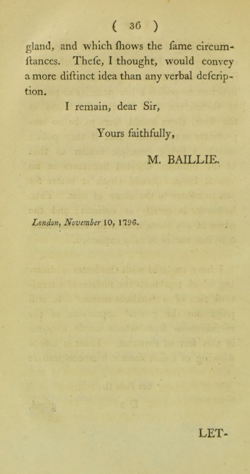 gland, and whicli fliows the fame clrcum- llanccs. Thcfe, I thought, would convey a more diftinct idea than any verbal defcrip- tion. I remain, dear Sir, Yours faithfully, M. BAILLIE. London, November 10, 1796.