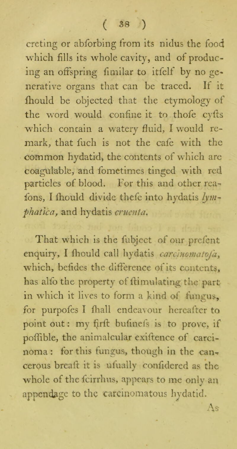 cretlng or abforbing from its nidus the food which fills its whole cavity, and of produc- ing an offspring fimilar to itfclf by no ge- nerative organs that can be traced. If it fliould be objected that the etymology of the word would confine it to thofe cyfts which concain a watery fluid, I would re- mark, that fuch is not the cafe with the common hydatid, the contents of which arc coagulable, and fometimes tinged with red particles of blood. For this and other rca- fons, I fhould divide thefe into hydatis lym~ phatica, and hydatis cruenta. That which is the fubject of our prefent enquiry, I flrould call hydatis carammaiojay which, befides the difference of its contents, has alfo the property of ftimulating the part in which it lives to form a kind of fungus, for purpofes I fliall endeavour hereafter to point out: my firfi: bufinefs is to prove, if poffible, the animaleular exiftence of carci- noma : for this fungus, though in the can-f cerous breaft it is ulually confidered as the whole of the feirrhus, appears to me only an appendage to the carcinomatous hydatid.