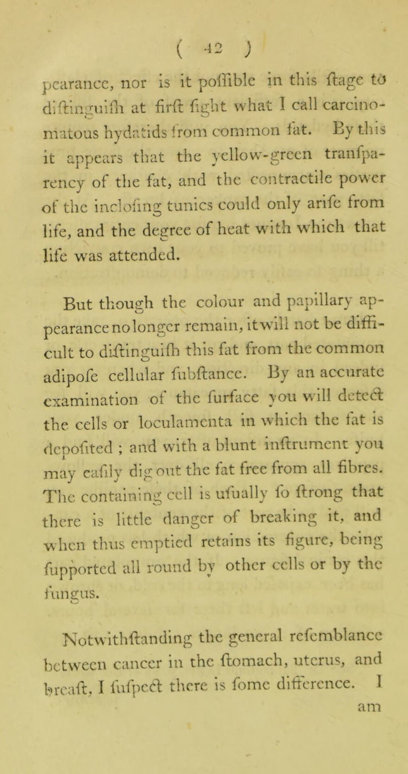 ( -^2 ; pcanmcc, nor is it poffiblc in this ftage td diftinguirn at firft fight what I call carcino- matous hydatids Ironi common lat. By this it appears that the ycllow-grcen tranfpa- rency of the fat, and the contractile power of the inclofmg tunics could only arife from life, and the degree of heat with which that life w^as attended. But though the colour and papillary ap- pearance nolongcr remain, itwali not be diffi- cult to dffiinguiffi this fit from the common adlpofe cellular fubftance. By an accurate examination of the furface you will deted the cells or loculamcnta in which the fat is dcpofited ; and with a blunt inftrument you may cafily dig out the fat free from all fibres. The containing cell is ufually fo ftrong that there is little danger of breaking it, and when thus emptied retains its figure, being fupported all round by other cells or by the fungus. Notwlthftandlng the general refemblancc between cancer in the ftomach, uterus, and breaft, I fufpc.el there is fomc diftcrcnce. 1 am