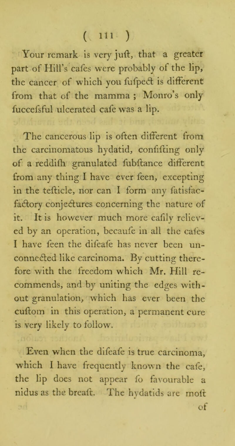 (- IIJ ) Your remark is very juft, that a greater part of Hill’s cafes were probably ot the lip, the cancer of which you fufped; is different from that of the mamma ; Monro’s only fuccefsful ulcerated cafe was a lip. The cancerous lip is often different from the carcinomatous hydatid, confifting only of a reddifh granulated fubftance different from any thing I have ever feen, excepting in the tefticle, nor can I form any fatisfac- fadlory conjedfures concerning the nature of it. It is however much more cafily reliev- ed by an operation, becaufe in all the cafes I have feen the difeafe has never been un- connected like carcinoma. By cutting there- fore with the freedom which Mr. Hill re- commends, and by uniting the edges with- out granulation, which has ever been the cuftom in this operation, a permanent cure is very likely to follow. Even when the difeafe is true carcinoma, which I have frequently known the cafe, the lip does not appear fo favourable a nidus as the breaft. The hydatids are molt of