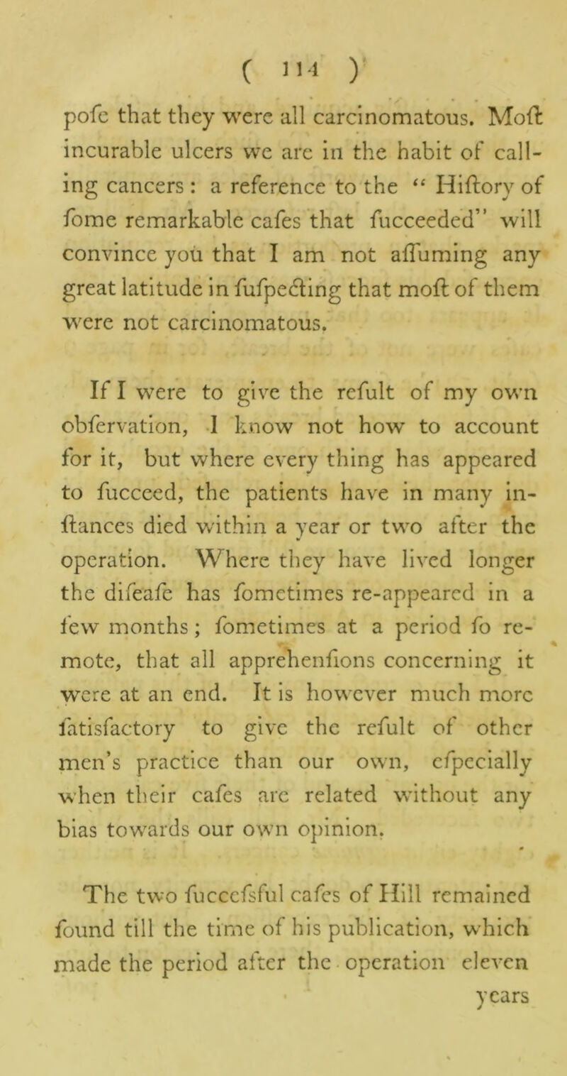 ( ) pofc that they were all carcinomatous. Mod incurable ulcers we arc in the habit of call- ing cancers : a reference to the “ Hiftory of fome remarkable cafes that fucceeded” will convince you that I am not alTuming any great latitude in fufpedling that moft of them were not carcinomatous. If I w^ere to give the refult of my own obfervation, -1 know not how to account for it, but where every thing has appeared to fucceed, the patients have in many in- ftances died within a year or tw'o after the operation. Where they have lived longer the difeafe has fometimes re-appeared in a few months; fometimes at a period fo re- mote, that all apprehenfions concerning it were at an end. It is however much more fatisfactory to give the refult of other men’s practice than our owm, cfpecially when their cafes are related without any bias tow'ards our own opinion. The two fuccefsful cafes of Hill remained found till the time of his publication, which made the period after the operation eleven years
