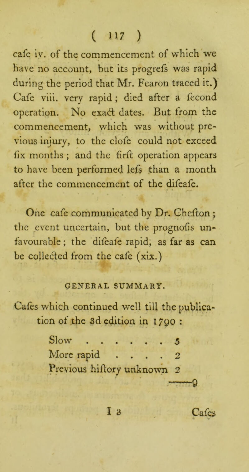 cafe iv. of the commencement of which we have no account, but its progrefs was rapid during the period that Mr. Fcaron traced it.) Cafe viii. very rapid ; died after a fecond operation. No exadl dates. But from the commencement, which was without pre- vious injury, to the clofe could not exceed fix months ; and the fird: operation appears to have been performed lefs than a month after the commencement of the difeafe. One cafe communicated by Dr. Ghefton ; the event uncertain, but the prognofis un- favourable ; the dileafe rapid; as far as can be colledled from the cafe (xix.) GENERAL SUMMARY. Cafes which continued well till the publica- tion of the 3d edition in 1790 : Slow $ More rapid .... 2 Previous hidory unknow-n 2 ' « « . t9