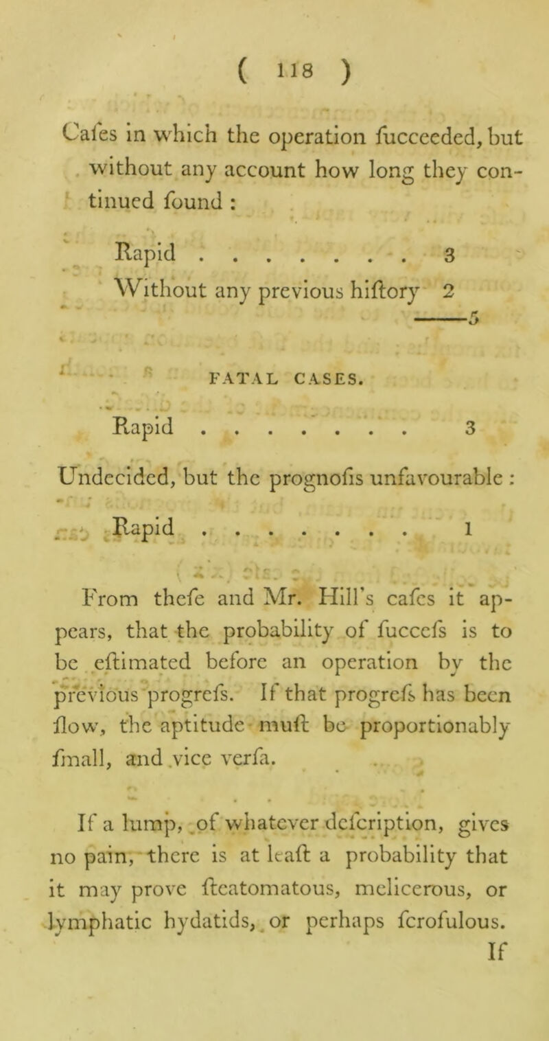 ( ) Cafes in which the operation fiicceeded, but . without any account how long they con- ^ tinned found : . Rapid 3 Without any previous hiflory 2 FATAL CASES. Ptapid . 3 Undecided,'but the prognofis unfavourable ; -r V : Cfii .• / • • ’ 1 r’*:. C- From thefe and Mr. Hill’s cafes it ap- pears, that the probability of fuccefs is to be eftimated before an operation by the pfeidous progrefs. If that progrefs has been flow, the aptitude - muft be- proportionably fmall, and .vice verfa. If a lump, ,of whatever dcfcrlptlon, gives t % ^ • *L no pain,‘there is at lead a probability that it may prove deatomatous, melicerous, or lymphatic hydatids,^or perhaps fcrofulous. If