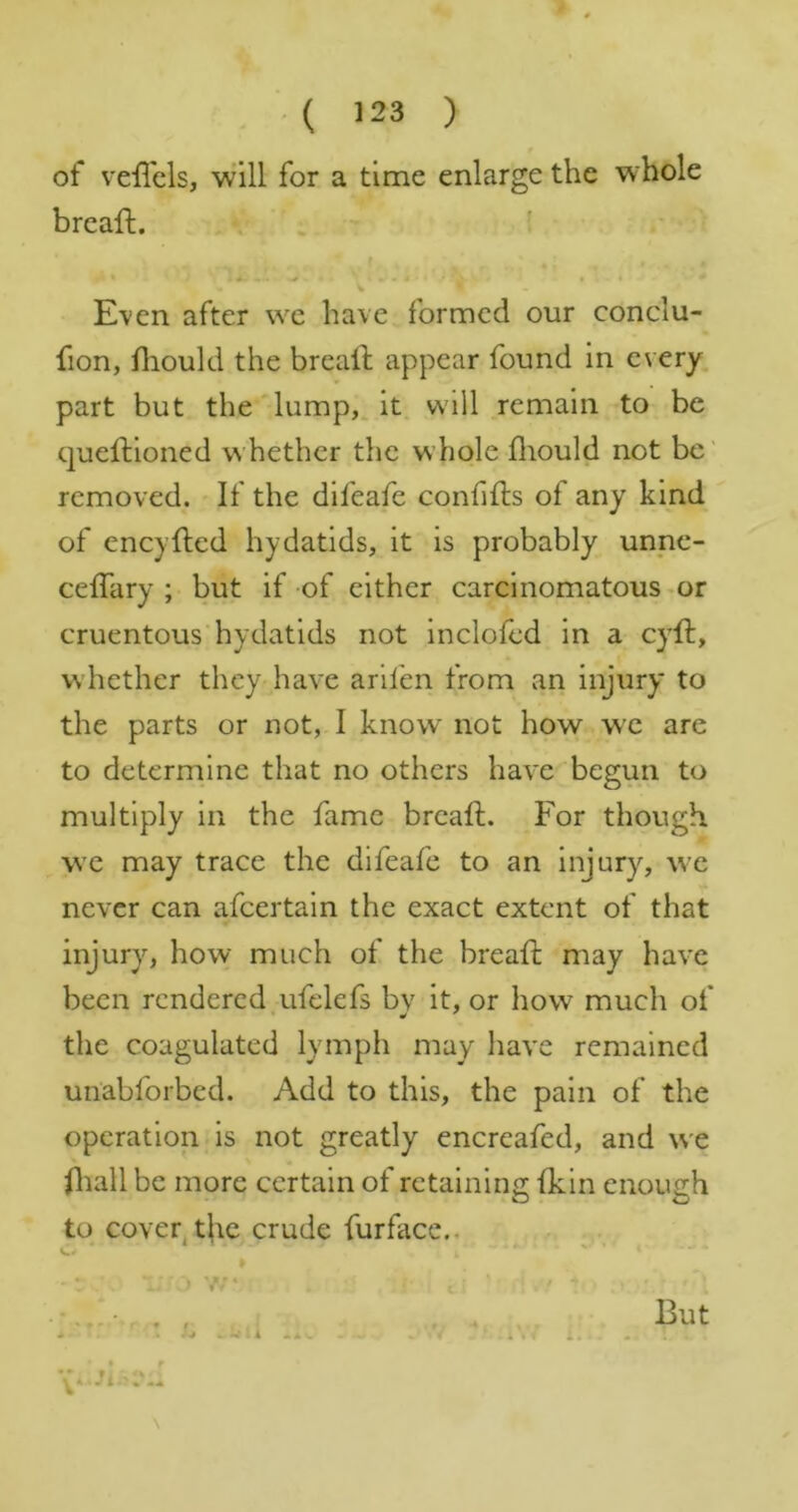 of veffcls, will for a time enlarge the whole brcaft. . , . i V E\en after we have formed our conclu- fion, fliould the breaft appear found in every part but the‘'lump,. it. will remain to be queftioned whether the whole fliould not be' removed. If the difeafe confills of any kind of encyfled hydatids, it is probably unne- ceffary ; but if -of either carcinomatous^or cruentous hydatids not inclofcd in a cyft, v\ hether they have arlfen from an injury to the parts or not, I know not how we are to determine that no others have begun to multiply in the fame breaft. For though we may trace the difeafe to an injury, we never can afeertain the exact extent of that injury, how much of the breafl: may have been rendered ufelefs bv it, or how much of the coagulated lymph may liave remained un'abforbed. Add to this, the pain of the operation is not greatly encreafed, and we fliall be more certain of retaining (kin enough to coveqthe crude furfacc.. :> V-’* . W . A « i But V‘ •Jt.' f . i « f