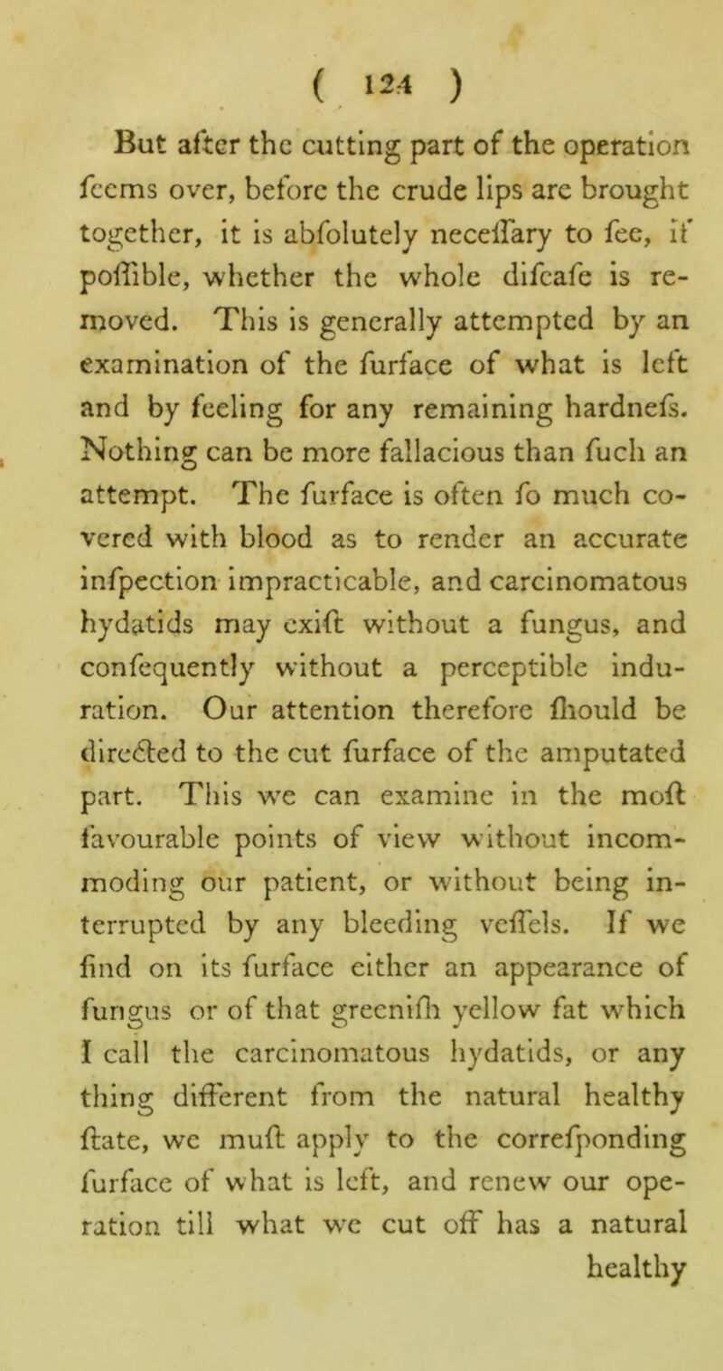 ( 12:1 ) But after the cutting part of the operation feems over, before the crude lips are brought together, it is abfolutely necellary to fee, if polTible, whether the whole difeafe is re- moved. This is generally attempted by an examination of the furface of what is left and by feeling for any remaining hardnefs. Nothing can be more fallacious than fuch an attempt. The furface is often fo much co- vered with blood as to render an accurate infpectlon impracticable, and carcinomatous hydatids may cxift without a fungus, and confequently without a perceptible indu- ration. Our attention therefore fliould be directed to the cut furface of the amputated part. This we can examine in the moll favourable points of view without incom- moding our patient, or without being in- terrupted by any bleeding vclfels. If we find on its furface either an appearance of furiffus or of that greenifli yellow fat which I call the carcinomatous hydatids, or any thing different from the natural healthy {late, we mud apply to the correfponding furface of what is left, and renew our ope- ration till what w'c cut off has a natural healthy