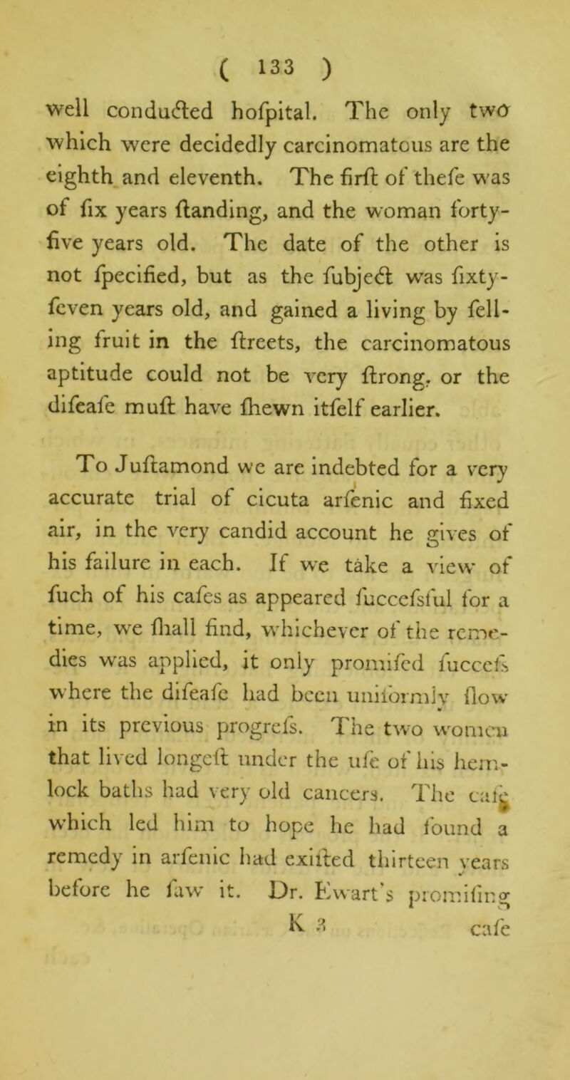 well conducfled hofpital. The only twa which were decidedly carcinomatous are the eighth,and eleventh. The firfl of thefe was of fix years (landing, and the woman forty- five years old. The date of the other is not fpecified, but as the fubjedl was fixty- feven years old, and gained a living by fell- ing fruit in the (Ireets, the carcinomatous aptitude could not be very (Irong, or the difeafe muft have (hewn itfelf earlier. To Judamond we are indebted for a very accurate trial of cicuta arfenic and fixed air, in the very candid account he gives of his failure in each. If wc take a view of fuch of his cafes as appeared fuccefsful for a time, we fliall find, wdfichever of the reme- dies was applied, it only promifed fuccefs where the difeafe had been uiiilormly (low in its previous progrefs. The two w^omcai that lived longed under the ufe of his hem- lock baths had very old cancers. The caig which led him to hope he had found a remedy in arfenic had exided thirteen vears before he faw it. Dr. Ewart's piomifir.g ^ cafe