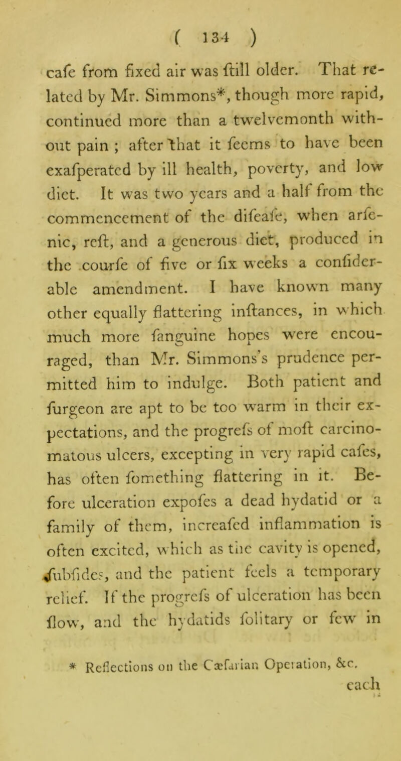 cafe from fixed air was ftill older. That re- lated by Mr. Simmons*, though more rapid, continued more than a tw^elvemonth with- out pain ; after 4hat it feems to have been exafperated by ill health, poverty, and low diet. It was two years and a halt from the commencement ot the difeafe, wdien arlc- nic, reft, and a generous diet, produced in the .courfe ol five or fix weeks a confider- able amendment. I have knowm many other equally flattering Inftances, in w hich much more fanguine hopes were encou- raged, than Mr. Simmons’s prudence per- mitted him to indulge. Both patient and fiirgeon are apt to be too w^arm in their ex- pectations, and the progrefs of mofl: carcino- matous ulcers, excepting in very rapid cafes, has often fomethlng flattering in it. Be- fore ulceration expofes a dead hydatid or a family of them, increafed inflammation is often excited, w hich as tiic cavity is opened, /ubfides, and the patient feels a temporary relief. If the progrefs of ulceration has been flow, and the hydatids folitary or few in * Reflections on the Caefarlan Opeiatlon, &c, each