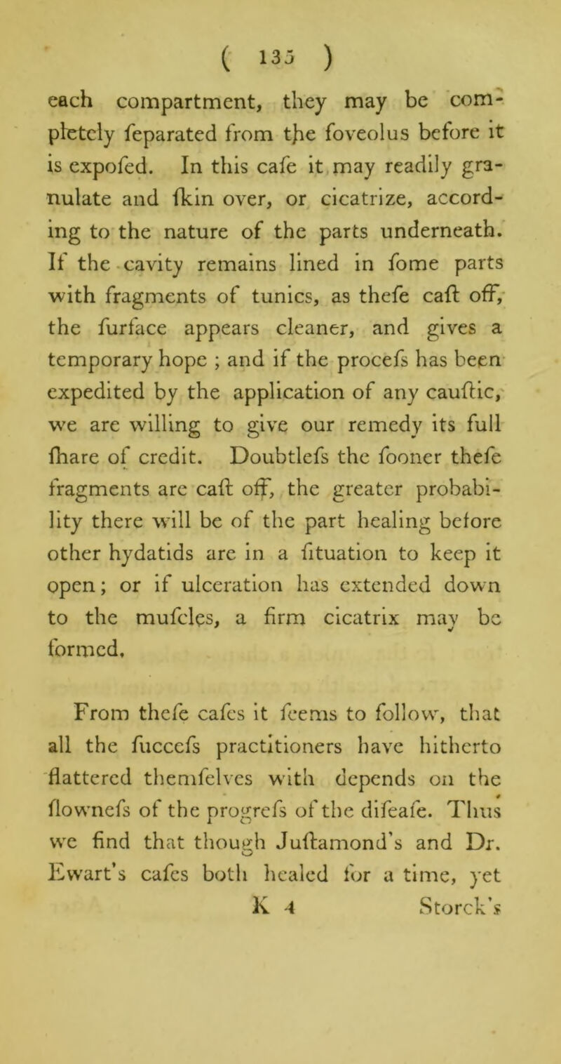 each compartment, they may be com- pfetcly feparated from t]ie foveolus before it is expofed. In this cafe it,may readily gra- nulate and fkin over, or, cicatrize, accord- ing to the nature of the parts underneath. If the-cavity remains lined in fome parts with fragments of tunics, as thefe call; off,* the furface appears cleaner, and gives a temporary hope ; and if the procefs has been- expedited by the application of any caufUc,' we are willing to give our remedy its full fhare of credit. Doubtlefs the fooner thefe fragments are call off, the greater probabi- lity there will be of the part healing before other hydatids arc in a fituation to keep it open; or if ulceration has extended down to the mufcles, a firm cicatrix may be formed. From thefe cafes it feems to follow^ that all the fuccefs practitioners have hitherto 'flattered themfelves with depends on the # flownefs of the progrefs of the difeafe. Thus w'e find that thoui^h Juftamond’s and Dr. Ewart’s cafes both healed fur a time, yet K -4 Storch’s