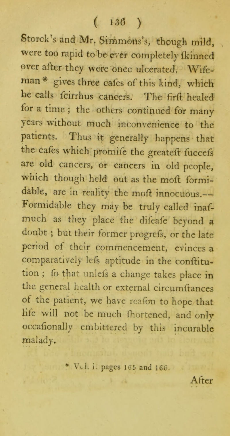 ( 130 ) Storck's and Mr, Simmons’s, though mild, were too rapid to be e'/er completely Ibinned over after they were ‘once ulcerated. Wife- man* gives three cafes of this kind, which he calls feirrhus cancers. The firft healed for a time ; the others continued for many years without much inconvenience to the patients. Thus it generally happens* that the cafes which.promife the greateft fuccefs are old cancers, or cancers in old people, which though held out as the mofl formi- dable, are in reality the mofl innocuous.— Formidable they may be truly called inaf- much as they place the difeafe beyond a doubt ; but their former progrefs, or the late period of their commencement, evinces a comparatively Icfs aptitude in the conftltu- tion ; fo that unlefs a change takes place in the general health or external circumftances of the patient, we have reafou to hope that life will not be much fhortened, and only occafionally embittered by this incurable malady. Vol. i. pages 16S and 166. After