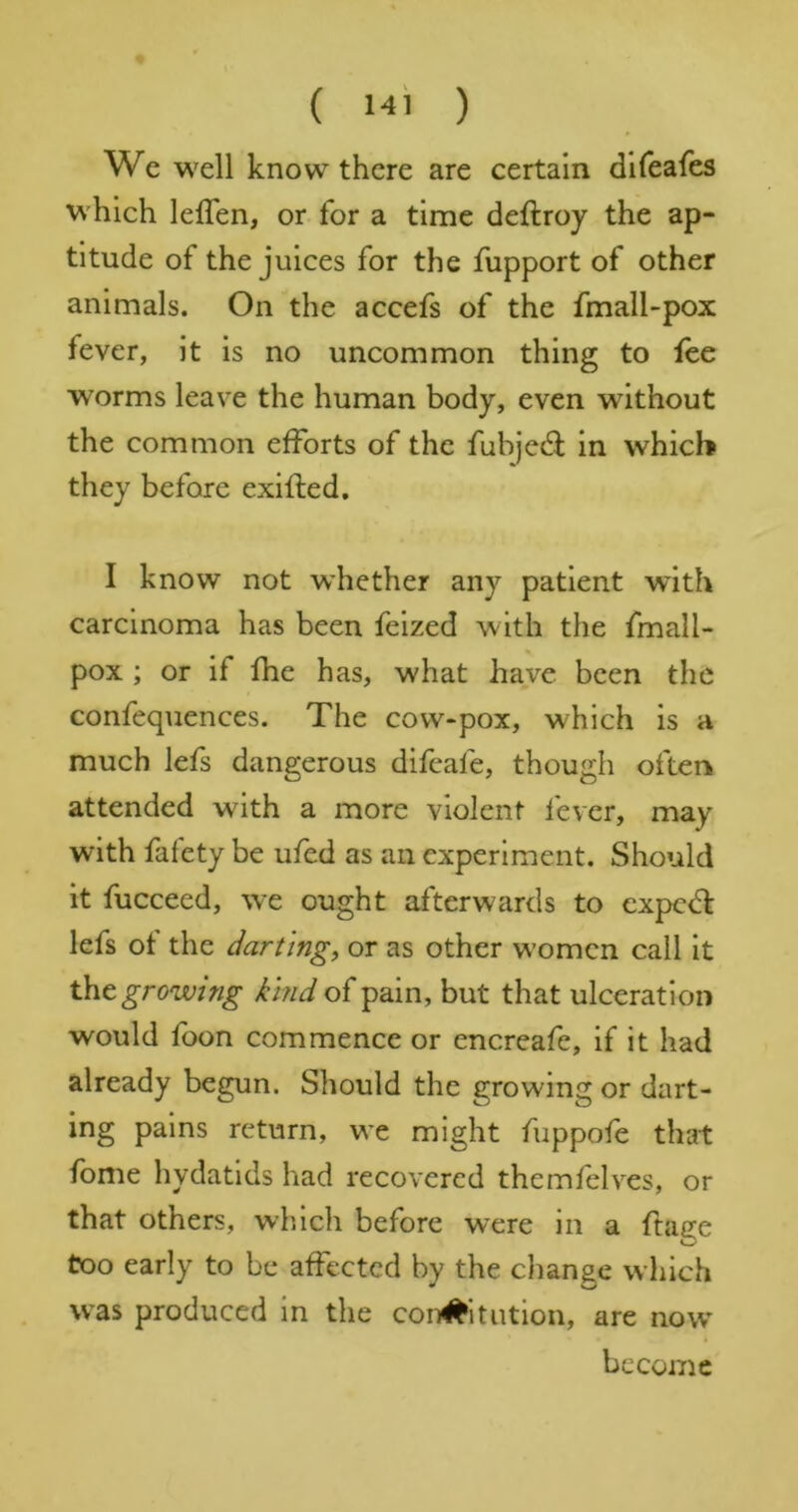 We well know there are certain dlfeafes which lefTen, or for a time deftroy the ap- titude of the juices for the fupport of other animals. On the accefs of the fmall-pox fever, it is no uncommon thing to fee worms leave the human body, even without the common efforts of the fubjed: in which they before exifled, I know not w’hether any patient with carcinoma has been feized with the fmall- pox ; or if fhe has, what have been the confequences. The cow-pox, which is a much lefs dangerous difeafe, though often attended with a more violent fever, may with fafety be ufed as an experiment. Should it fuccecd, we ought afterwards to expe<^f lefs of the darting, or as other women call it tht growing kind of pain, but that ulceration would foon commence or encreafe, if it had already begun. Should the growing or dart- ing pains return, we might fuppofe that fbme hydatids had recovered themfelves, or that others, which before were in a ftafje too early to be affected by the change which was produced in the con#itntion, are now become