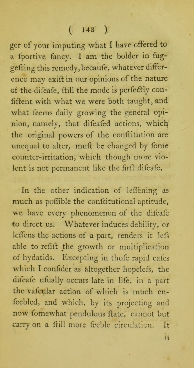 / ger of your imputing what I have offered to a fportive fancy. I am the bolder in fug- gefting this remedy, becaufe, whatever differ- ence may exift in our opinions of the nature of the difeafe, flill the mode is pertedUy con- fillent with what we were both taught, and what feems daily growing the general opi- nion, namely, that difeafed actions, whicl^ the original powers of the conllitutlon arc unequal to alter, muff be changed by fome counter-irritation, which though more vio- lent is not permanent like the firff difeafe. In the other indication of leffenlng as much as poffible the conftitutional aptitude, we have every phenomenon of the difeafe to direct us. Whatever induces debility, or lefl'ens the actions of a part, renders it Icfs able to refill: the growth or multiplication of hydatids. Excepting in thofe rapid cafes which 1 confider as altogether hopelefs, the difeafe ufually occurs late in life, in a part the vafcular action of which is much en- feebled, and which, by its projecting and now fomewhat pendulous Hate, cannot but carry on a ftill more feeble circulation. It u