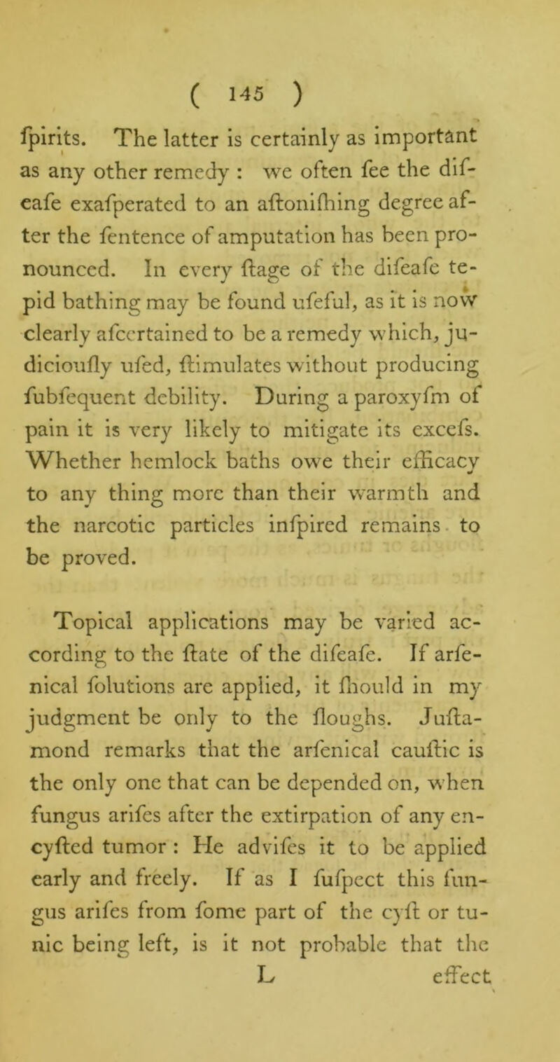 fplrits. The latter is certainly as important as any other remedy : we often fee the dlf- eafe exafperated to an aftonifhing degree af- ter the fentence of amputation has been pro- nounced. In every ftage of the difeafe te- pid bathing may be found ufeful, as it is now clearly afccrtalned to be a remedy which, ju- dicioufly ufed, Simulates without producing fubfequent debility. During a paroxyfm of pain it is very likely to mitigate its excefs. Whether hemlock baths owe their efficacy to any thing more than their warmth and the narcotic particles infpired remains, to be proved. Topical applications may be varied ac- cording to the ftate of the difeafe. If arfe- nical folutions are applied, it ffiould in my judgment be only to the houghs. Juha- mond remarks that the arfenical cauldic is the only one that can be depended on, when fungus arifes after the extirpation of any en- eyfted tumor : He advifes it to be applied early and freely. If as I fufpect this fun- gus arifes from fome part of the cyll or tu- nic being left, is it not probable that the L effect