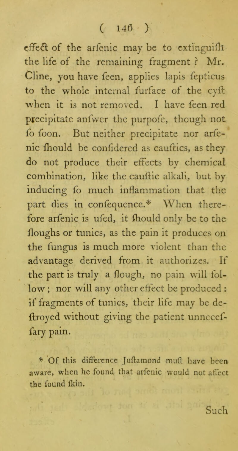 effect of the arfenic may be to cxt‘ingui6i the life of the remaining fragment ? Mr. Cline, you have feen, applies lapis fepticus to the whole internal furface of the cyft when it is not removed. I have feen red precipitate anfwcr the purpofe, though not fo foon. But neither precipitate nor arfe- nic fliould be confidered as cauftics, as they do not produce their effects by chemical combination, like the cauftic alkali, but by inducing fo much inflammation that the part dies in confequence.^ When there- fore arfenic is ufed, it fliould only be to the floughs or tunics, as the pain it produces on the fungus is much more violent than the advantage derived from it authorizes. If the part is truly a flough, no pain will fol- low ; nor will any other effect be produced : if fragments of tunics, their life may be de- ftroyed without giving the patient unncccf- fary pain. * Of this dlfTerencc [uflamond mufl have been aware, when he found that arfenic would not aflect the found fkin. Such