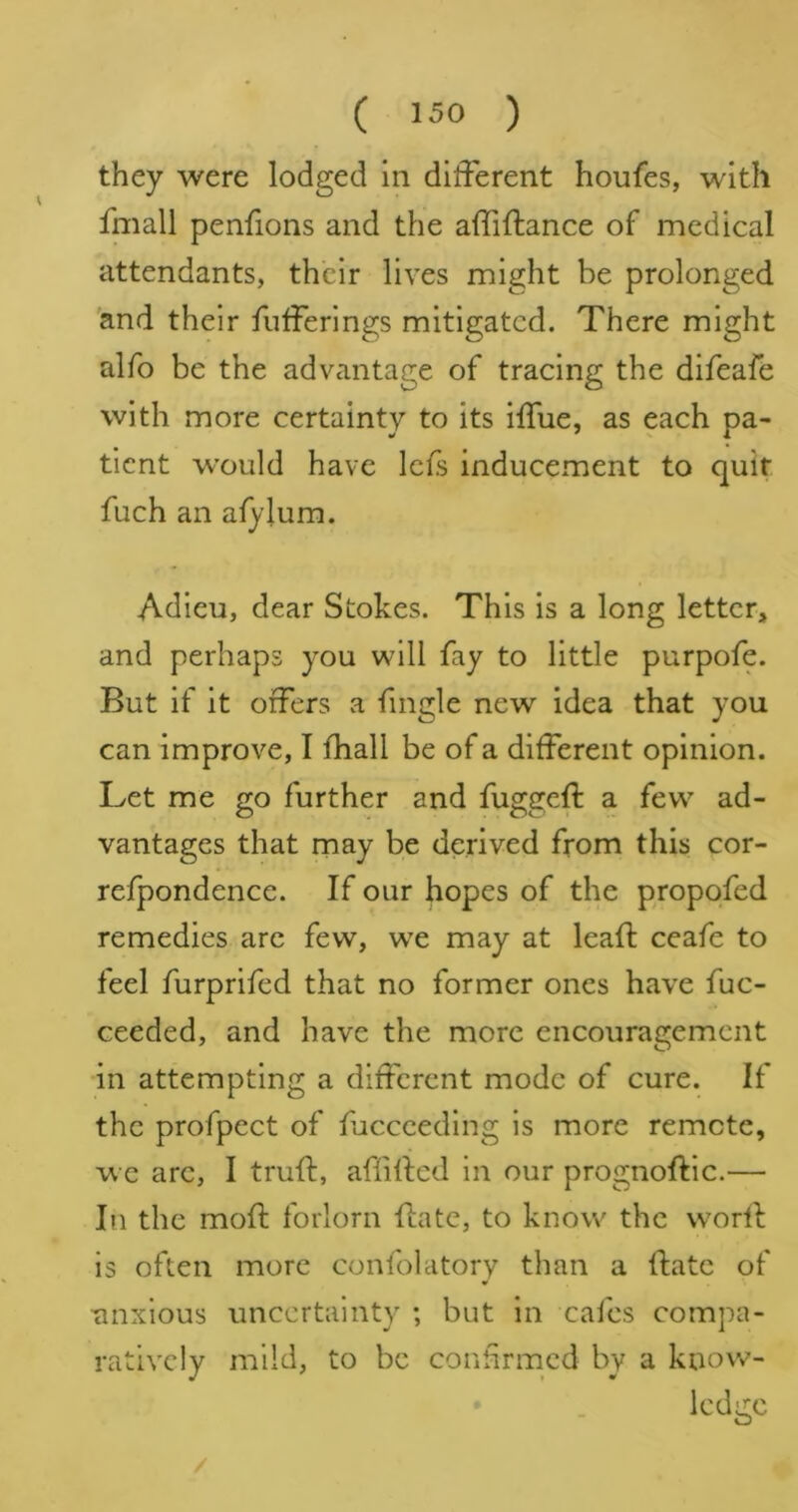 they were lodged in different houfes, with fmall penfions and the affiftance of medical attendants, their lives might be prolonged 'and their fiifFerings mitigated. There might alfo be the advantage of tracing the difeafe with more certainty to its ifTue, as each pa- tient w’ould have Icfs inducement to quit fuch an afylum. Adieu, dear Stokes. This is a long letter, and perhaps you will fay to little purpofe. But if it offers a fingle new idea that you can improve, I fhall be of a different opinion. Let me go further and fuggeft a few ad- vantages that may be derived from this cor- refpondence. If our hopes of the propofed remedies arc few, we may at leaf!; ceafe to feel furprifed that no former ones have fuc- ceeded, and have the more encouragement in attempting a different mode of cure. If the profpect of fuccceding is more remote, we arc, I truft, affillcd in our prognoftic.— In the moft forlorn ffate, to know the vvorff is often more confolatory than a ftatc of unxlous uncertainty ; but in cafes compa- ratively mild, to be confirmed by a know- ledge /