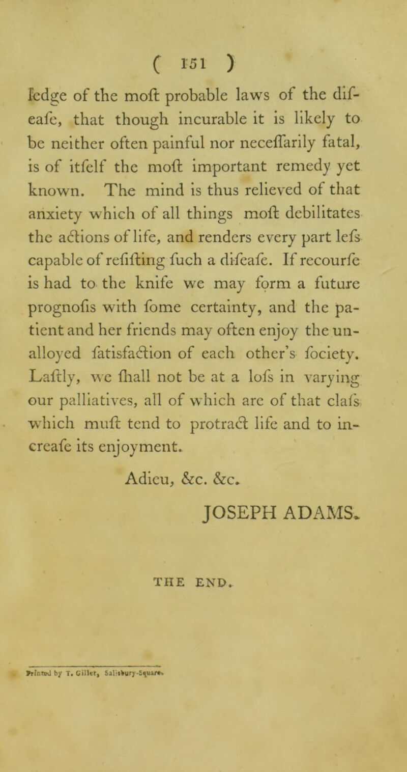 fcdge of the moft probable laws of the dif- eafe, that though incurable it is likely to be neither often painful nor neceffarily fatal, is of itfelf the mod important remedy yet known. The mind is thus relieved of that anxiety which of all things mod debilitates the actions of life, and renders every part lefs capable of redding fuch a difeafe. If recourfe is had to the knife we may form a future prognofis with fome certainty, and the pa- tient and her friends may often enjoy the un- alloyed fatisfadion of each other’s fociety. Ladly, we fliall not be at a lofs in varying our palliatives, all of which arc of that clalk which mud tend to protradl life and to in- creafe its enjoyment. Adieu, &c. &c» JOSEPH ADAMS. THE END. Vrintsvl by T. CilUt, Saliibury-Syuar*.