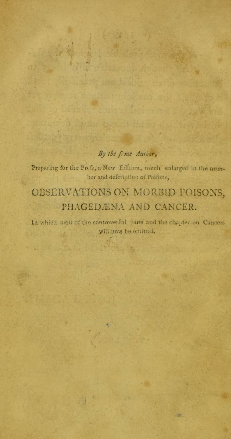 Bj the f me Auihr, Trepaimg for the a Now Ediucn, much enlarged in the iium- bcr and uefcrh.tion of Poifoni:, OBSERVATIONS ON MORBID POISONS, PHAGED.ENA AND CANCER. In which moil of the confroverfial j;aits and the clUi-ter on Cancers wiU now be omitted.